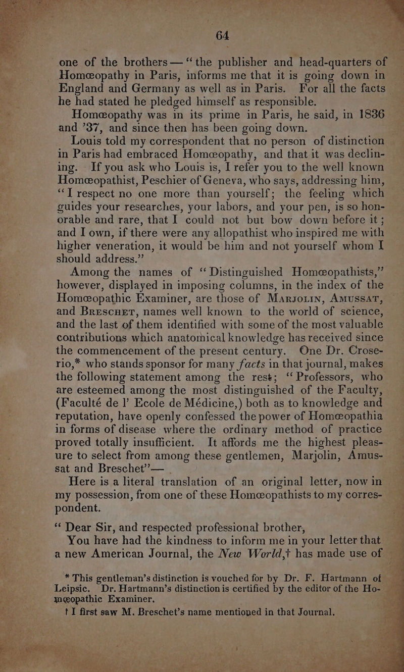 one of the brothers— ‘the publisher and head-quarters of — Homeopathy in Paris, informs me that it is going down in | England and Germany as well as in Paris. For all the facts ey he had stated he pledged himself as responsible. Homeopathy was in its prime in Paris, he said, in 1836 and ’37, and since then has been going down. Louis told my correspondent that no person of distinction in Paris had embraced Homeopathy, and that it was declin- ing. If you ask who Louis is, I refer you to the well known Homeeopathist, Peschier of Geneva, who says, addressing him, ‘“‘T respect no one more than yourself; the feeling which guides your researches, your labors, and your pen, is so hon- orable and rare, that I could not but bow down before it ; and I own, if there were any allopathist who inspired me with higher veneration, it would be him and not yourself whom I should address.” Among the names of “ Distinguished Homeeopathists,” however, displayed in imposing columns, in the index of the Homeopathic Examiner, are those of Marsouin, AmussaT, and Brescuet, names well known to the world of science, and the last of them identified with some of the most valuable contributions which anatomical knowledge has received since the commencement of the present century. One Dr. Crose- rio,* who stands sponsor for many facts in that journal, makes the following statement among the rest; ‘‘ Professors, who are esteemed among the most distinguished of the Faculty, (Faculté de |’ Ecole de Médicine,) both as to knowledge and reputation, have openly confessed the power of Homeopathia in forms of disease where the ordinary method of practice proved totally insufficient. It affords me the highest pleas- ure to select from among these gentlemen, Marjolin, Amus- ~ sat and Breschet’— ) Here is a literal translation of an original letter, now in my possession, from one of these Homeopathists to my corres- pondent. *“* Dear Sir, and respected professional brother, You have had the kindness to inform me in your letter that anew American Journal, the New World,t has made use of — 2 ee ea a a $s. eee See a © reer * This gentleman’s distinction is vouched for by Dr. F. Hartmann of _ a Leipsic. Dr. Hartmann’s distinction is certified by the editor of the Ho- ‘sae meopathic Examiner. er 4a t I first saw M. Breschet’s name mentioned i in that J Pats ¢ eo a ik ; ; a - a figs ane 4 : FR ws ' ; De A ag AR eA 2 OMEN pr POL Mee Ey, aS AP. 3) eles ea