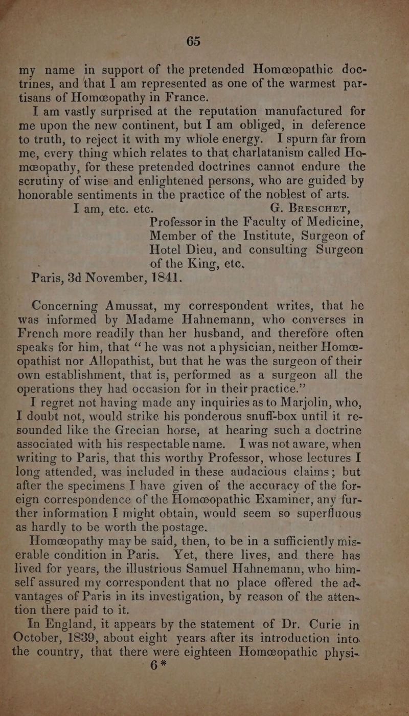 _ trines, and that I am represented as one of the warmest par- tisans of Homeopathy in France. | I am vastly surprised at the reputation manufactured for me upon the new continent, but I am obliged, in deference to truth, to reject it with my whole energy. I spurn far from me, every thing which relates to that charlatanism called Ho- meopathy, for these pretended doctrines cannot endure the scrutiny of wise and enlightened persons, who are guided by _ honorable sentiments in the practice of the noblest of arts. I am, etc. etc. G. Brescuet, Professor in the Faculty of Medicine, Member of the Institute, Surgeon of Hotel Dieu, and consulting Surgeon 4 of the King, etc, ne - Paris: 3d Nov ember, 184]. 7 “ey Fe, ee eee Ns ee ee ee ee i Concerning Amussat, my correspondent writes, that he was informed by Madame Hahnemann, who converses in French more readily than her husband, and therefore often speaks for him, that ‘‘ he was not a physician, neither Home- opathist nor Allopathist, but that he was the surgeon of their - own establishment, that is, performed as a surgeon all the operations they had occasion for in their practice.” I regret not having made any inquiries as to Marjolin, who, I doubt not, would strike his ponderous snuff-box until it re- sounded like the Grecian horse, at hearing such a doctrine associated with his respectablename. Iwas not aware, when writing to Paris, that this worthy Professor, whose lectures I long attended, was included in these audacious claims; but after the specimens I have given of the accuracy of the for- _ eign correspondence of the Homeopathic Examiner, any fur- _ ther information I might obtain, would seem so superfluous as hardly to be worth the postage. a eee tie pe id Homeopathy may be said, then, to be in a sufficiently mis- _ erable condition in Paris. Yet, there lives, and there has lived for years, the illustrious Samuel Hahnemann, who him- ‘ self assured my correspondent that no place offered the ad= _ vantages of Paris im its investigation, by reason of the atten. a _tion there paid to it. ___ In England, it appears by the statement of Dr. Curie in _ October, 1839, about eight years after its introduction into. — the country, that there ce eighteen Homeopathic physi-