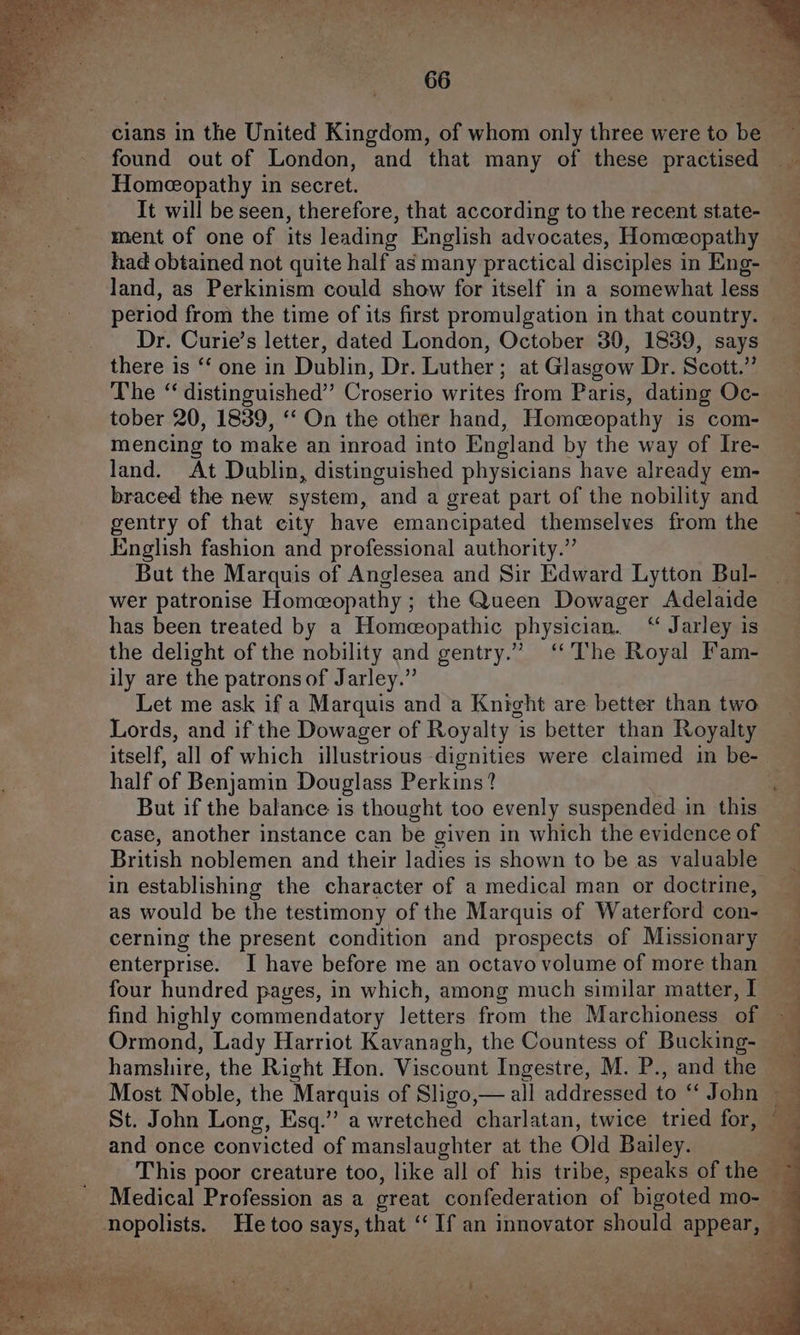 cians in the United Kingdom, of whom only three were to be found out of London, and that many of these practised — Homeceopathy in secret. 3 It will be seen, therefore, that according to the recent state- ment of one of its leading English advocates, Homeopathy had obtained not quite half as many practical disciples in Eng- — land, as Perkinism could show for itself in a somewhat less period from the time of its first promulgation in that country. Dr. Curie’s letter, dated London, October 30, 1839, says there is ‘‘ one in Dublin, Dr. Luther; at Glasgow Dr. Scott.” The ‘ distinguished” Croserio writes from Paris, dating Oc- tober 20, 1839, ‘‘ On the other hand, Homeopathy is com- mencing to make an inroad into England by the way of Ire- land. At Dublin, distinguished physicians have already em- braced the new system, and a great part of the nobility and gentry of that eity have emancipated themselves from the English fashion and professional authority.” But the Marquis of Anglesea and Sir Edward Lytton Bul- wer patronise Homeeopathy ; the Queen Dowager Adelaide has been treated by a Homeopathic physician. “ Jarley is the delight of the nobility and gentry.” ‘The Royal Fam- ily are the patrons of Jarley.” Let me ask if a Marquis and a Knight are better than two Lords, and if the Dowager of Royalty 1 is better than Royalty itself, ‘all of which illustrious dignities were claimed in be- half of Benjamin Douglass Perkins? ‘ But if the balance is thought too evenly suspended in this case, another instance can be given in which the evidence of British noblemen and their ladies is shown to be as valuable in establishing the character of a medical man or doctrine, as would be the testimony of the Marquis of Waterford con- cerning the present condition and prospects of Missionary # enterprise. I have before me an octavo volume of more than four hundred pages, in which, among much similar matter, I _ 4 find highly commendatory letters from the Marchioness of ~~ Ormond, Lady Harriot Kavanagh, the Countess of Bucking- — q hamshire, the Right Hon. Viscount Ingestre, M. P., and the Most Noble, the Marquis of Sligo,— all addressed to “ John St. John Long, Esq.” a wretched charlatan, twice tried ae and once convicted of manslaughter at the Old Bailey. +3 ad ee 2. a w ioe eS Medical Profession as a great seeded of bigoted mo- — j