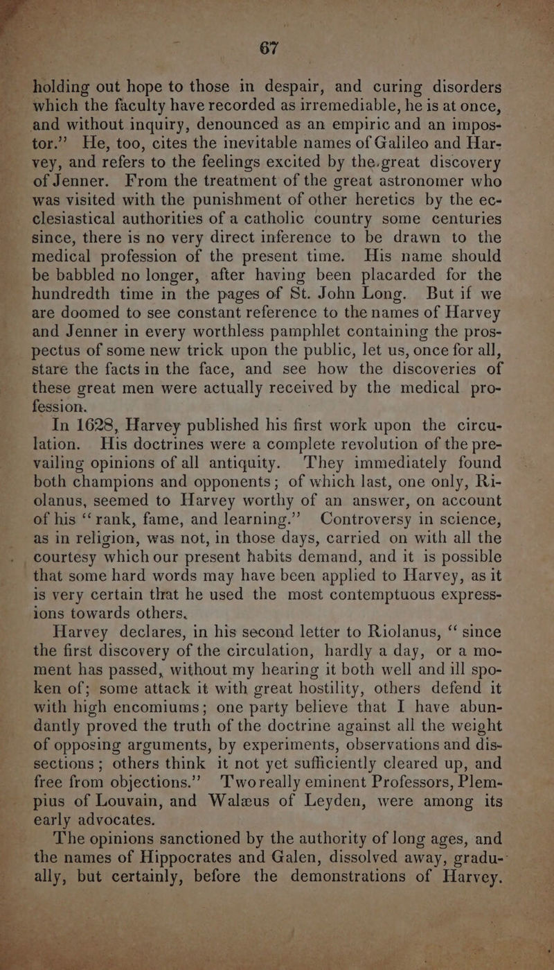 holding out hope to those in despair, and curing disorders which the faculty have recorded as irremediable, he is at once, ~ and without inquiry, denounced as an empiric and an impos- tor.’ He, too, cites the inevitable names of Galileo and Har- vey, and refers to the feelings excited by the.great discovery of Jenner. From the treatment of the great astronomer who was visited with the punishment of other heretics by the ec- clesiastical authorities of a catholic country some centuries __ since, there is no very direct inference to be drawn to the medical profession of the present time. His name should be babbled no longer, after having been placarded for the _ hundredth time in the pages of St. John Long. But if we are doomed to see constant reference to the names of Harvey and Jenner in every worthless pamphlet containing the pros- _ pectus of some new trick upon the public, let us, once for all, stare the facts in the face, and see how the discoveries of _ these great men were actually received by the medical pro- -fession. In 1628, Harvey published his first work upon the circu- lation. His doctrines were a complete revolution of the pre- vailing opinions of all antiquity. They immediately found both champions and opponents; of which last, one only, Ri- olanus, seemed to Harvey worthy of an answer, on account of his ‘‘rank, fame, and learning.’ Controversy in science, as in religion, was not, in those days, carried on with all the courtesy which our present habits demand, and it is possible that some hard words may have been applied to Harvey, as it is very certain that he used the most contemptuous express- ions towards others, Harvey declares, in his second letter to Riolanus, ‘ since _ the first discovery of the circulation, hardly a day, or a mo- ment has passed, without my hearing it both well and ill spo- ken of; some attack it with great hostility, others defend it ___ with high encomiums; one party believe that I have abun- dantly proved the truth of the doctrine against all the weight ___ of opposing arguments, by experiments, observations and dis- sections ; others think it not yet sufficiently cleared up, and free from objections.” ‘T'woreally eminent Professors, Plem- _ pius of Louvain, and Walus of Leyden, were among its early advocates. The opinions sanctioned by the authority of long ages, and _ the names of Hippocrates and Galen, dissolved away, gradu- ally, but certainly, before the demonstrations of Harvey.