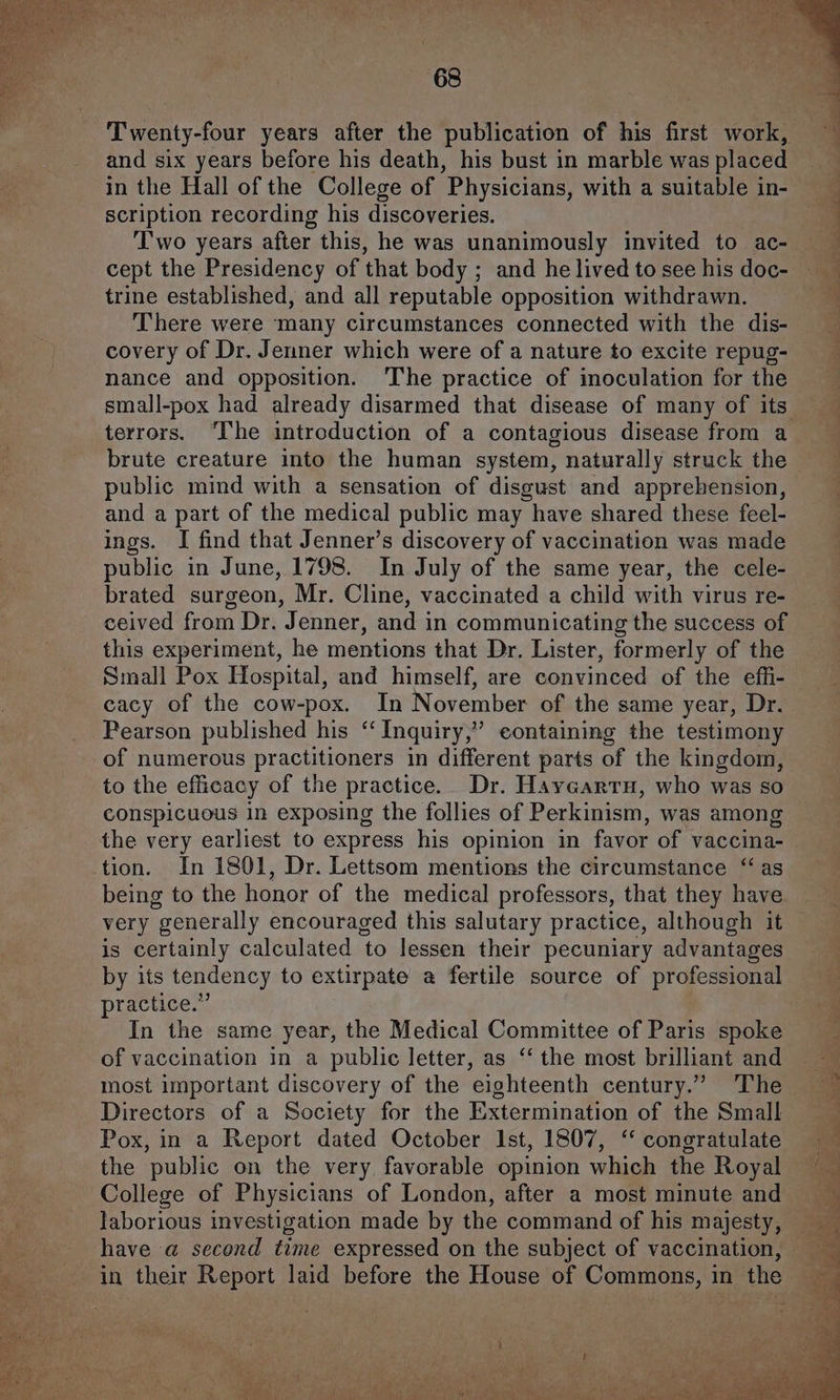 i§-- Se Twenty-four years after the publication of his first work, and six years before his death, his bust in marble was placed scription recording his discoveries. Two years after this, he was unanimously invited to ac- cept the Presidency of that body ; and he lived to see his doc- trine established, and all reputable opposition withdrawn. There were many circumstances connected with the dis- covery of Dr. Jenner which were of a nature to excite repug- nance and opposition. The practice of inoculation for the terrors. “I'he introduction of a contagious disease from a brute creature into the human system, naturally struck the public mind with a sensation of disgust and apprehension, and a part of the medical public may have shared these feel- ings. I find that Jenner’s discovery of vaccination was made public in June, 1798. In July of the same year, the cele- brated surgeon, Mr. Cline, vaccinated a child with virus re- ceived from Dr. Jenner, and in communicating the success of this experiment, he mentions that Dr. Lister, formerly of the Small Pox Hospital, and himself, are convinced of the effi- cacy of the cow-pox. In November of the same year, Dr. Pearson published his “‘ Inquiry,” containing the testimony of numerous practitioners in different parts of the kingdom, to the efficacy of the practice. Dr. Hayearru, who was so conspicuous in exposing the follies of Perkinism, was among the very earliest to express his opinion in favor of vaccina- tion. In 1801, Dr. Lettsom mentions the circumstance “as being to the honor of the medical professors, that they have very generally encouraged this salutary practice, although it is certainly calculated to lessen their pecuniary advantages by its tendency to extirpate a fertile source of professional practice.” In the same year, the Medical Committee of Paris spoke of vaccination in a public letter, as ‘‘ the most brilliant and most important discovery of the eighteenth century.” The Directors of a Society for the Extermination of the Small Pox, in a Report dated October Ist, 1807, ‘‘ congratulate the public on the very favorable opinion which the Royal College of Physicians of London, after a most minute and laborious investigation made by the command of his majesty, Yn ee