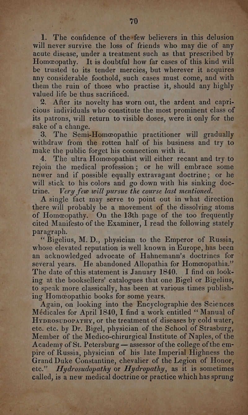 will never survive the loss of friends who may die of any Homeopathy. It is doubtful how far cases of this kind will be trusted to its tender mercies, but wherever it acquires any considerable foothold, such cases must come, and with them the ruin of those who practise it, should any highly valued life be thus sacrificed. 2. After its novelty has worn out, the ardent and capri- cious individuals who constitute the most prominent class of its patrons, will return to visible doses, were it only for the sake of a change. 3. The Semi-Homeopathic practitioner will gradually make the public forget his connection with it. 4. The ultra Homeopathist will either recant and try to rejoin the medical profession; or he will embrace some newer and if possible equally extravagant doctrine; or he will stick to his colors and go down with his sinking doc- trine. Very few will pursue the course last mentioned. A single fact may serve to point out in what direction there will probably be a movement of the dissolving atoms of Homeopathy. On the 13th page of the too frequently cited Manifesto of the Examiner, I read the following stately paragraph. “ Bigelius, M. D., physician to the Emperor of Russia, whose elevated reputation is well known in Europe, has been several years. He abandoned Allopathia for Homeeopathia.” ing at the booksellers’ catalogues that one Bigel or Bigelius, to speak more classically, has been at various times publish- ing Homeopathic books for some years. “Again, on looking into the Encyclographie des Sciences Médicales for April ‘1840, I find a work entitled “‘ Manual of HyprosupoparHy, or the treatment of diseases by cold water, etc. etc. by Dr. Bigel, physician of the School of Strasburg, Member of the Medico-chirurgical Institute of Naples, of the pire of Russia, physician of his late Imperial Highness the