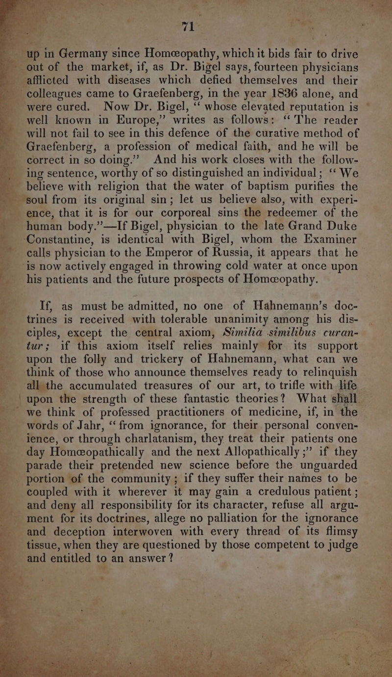 _ up in Germany since Homeopathy, which it bids fair to drive _ out of the market, if, as Dr. Bigel says, fourteen physicians afflicted with diseases which defied themselves and their colleagues came to Graefenberg, in the year 1836 alone, and _ were cured. Now Dr. Bigel, ‘‘ whose elevated reputation is well known in Europe,” writes as follows: “The reader _ will not fail to see in this defence of the curative method of _ Graefenberg, a profession of medical faith, and he will be correct in so doing.” And his work closes with the follow- ing sentence, worthy of so distinguished an individual; ‘‘ We believe with religion that the water of baptism purifies the soul from its original sin; let us believe also, with experi- ence, that it is for our corporeal sins the redeemer of the human body.”—If Bigel, physician to the late Grand Duke Constantine, is identical with Bigel, whom the Examiner calls physician to the Emperor of Russia, it appears that he _ is now actively engaged in throwing cold water at once upon _ his patients and the future prospects of Homeopathy. If, as must be admitted, no one of Hahnemann’s doc- trines is received with tolerable unanimity among his dis- ciples, except the central axiom, Similia stmilibus curan- tur; if this axiom itself relies mainly for its support upon the folly and trickery of Hahnemann, what can we think of those who announce themselves ready to relinquish all the accumulated treasures of our art, to trifle with life | upon the strength of these fantastic theories? What shall 4 we think of professed practitioners of medicine, if, in the _ words of Jahr, ‘‘ from ignorance, for their personal conven- __ience, or through charlatanism, they treat their patients one day Homeopathically and the next Allopathically ;” if they parade their pretended new science before the unguarded portion of the community ; if they suffer their names to be _ coupled with it wherever it may gain a credulous patient ; __ and deny all responsibility for its character, refuse all argu- -_ ment for its doctrines, allege no palliation for the ignorance and deception interwoven with every thread of its flimsy _ tissue, when they are questioned by those competent to judge and entitled to an answer ?