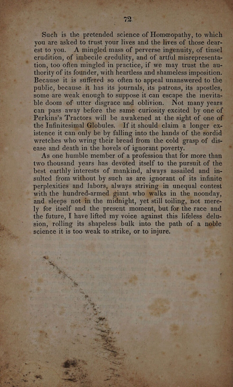 Such is the eroeee science of Homeopathy, to aia! you are asked to trust your lives and the lives of those dear- thority of its founder, with heartless and shameless imposition. ble doom of: utter disgrace and oblivion. Not many years — the Infinitesimal Globules. If it should claim a longer ex-_ istence it can only be by falling into the hands of the sordid — wretches who wring their bread from the cold grasp of dis-_ ease and death in the hovels of ignorant poverty. As one humble member ofa profession that for more than two thousand years has devoted itself to the pursuit of the sulted from without by such as are ignorant of its infinite © perplexities and labors, always striving in unequal contest ly for itself and the present moment, but for the race and the future, I have lifted my voice against this lifeless delu- sion, rolling its shapeless. bulk into the path of a ae m . : q 4 ‘é q ; a