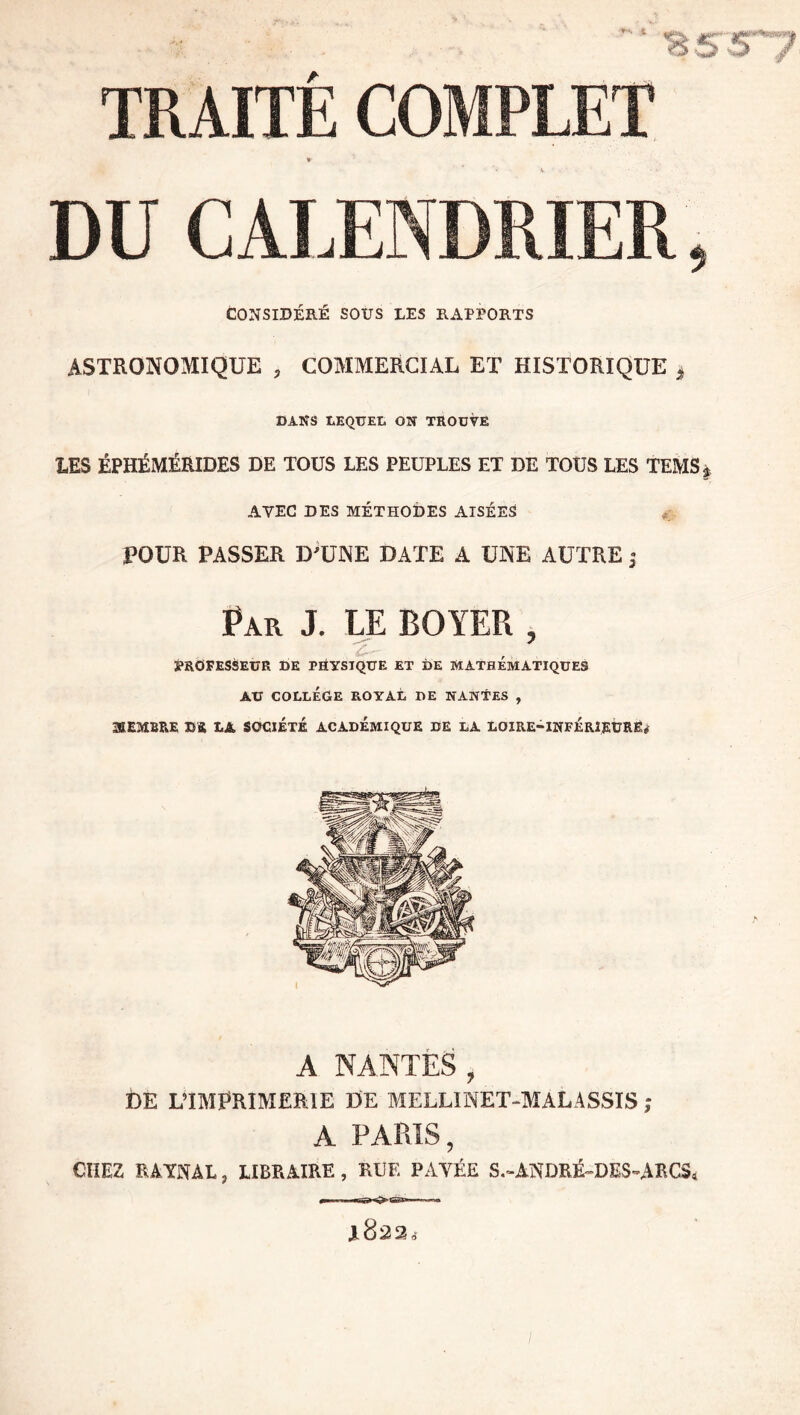 i TRAITÉ COMPLET « DU CALENDRIER, CONSIDÉRÉ SOUS LES RAPPORTS ASTRONOMIQUE , COMMERCIAL ET HISTORIQUE ^ DANS LEQUET. ON TROUVE LES ÉPHÉMÉRIDES DE TOUS LES PEUPLES ET DE TOUS LES TEMSj AVEC DES MÉTHODES AISÉES POUR PASSER D'UNE DATE A UNE AUTRE ^ Par J. LE BOYER , S*ROFESèEUR DE PHYSIQUE ET DE MATHEMATIQUES AU COLLÈGE ROYAL DE NANTES , 3IEMBRE DS LA SOCIÉTÉ ACADEMIQUE DE LA LOIRE-INFÉRIEÜRË# A NANTES , De L’IMPRIMERIE DE MELLINET-MALASSIS ; A PARIS, CHEZ RAYNAL, LIBRAIRE , RLE PAYÉE S.-ASDRÉ-DES-ARCS, 1822,’