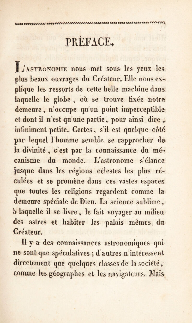 hMJ% WM Vim vw <WV> WM WM IWM \XV\ WM WM /YMrt VIM M/%-^ WV'» MM XW% WM %'VMt PRÉFACE. L’astronomie nous met sous les yeuK les plus beaux ouvrages du Créateur, Elle nous ex-- plique les ressorts de cette belle machine dans laquelle le globe , où se trouve fixée notre demeure, n’occupe qu’un point imperceptible et dont il n’est qu’une partie, pour ainsi dire infiniment petite. Certes, s’il est quelque côté par lequel l’homme semble se rapprocher de la divinité , c’est par la connaissance du mé- caiiisme du monde. L’astronome s’élance jusque dans les régions célestes les plus ré- culées et se promène dans ces vastes espaces que toutes les religions regardent comme la demeure spéciale de Dieu. La science sublime, a laquelle il se livre, le fait voyager au milieu des astres et habiter les palais mêmes du Créateur. 11 y a des connaissances astronomiques qui ne sont que spéculatives ; d’autres n’intéressent directement que quelques classes de la société, comme les géographes et les navigateurs. Mais