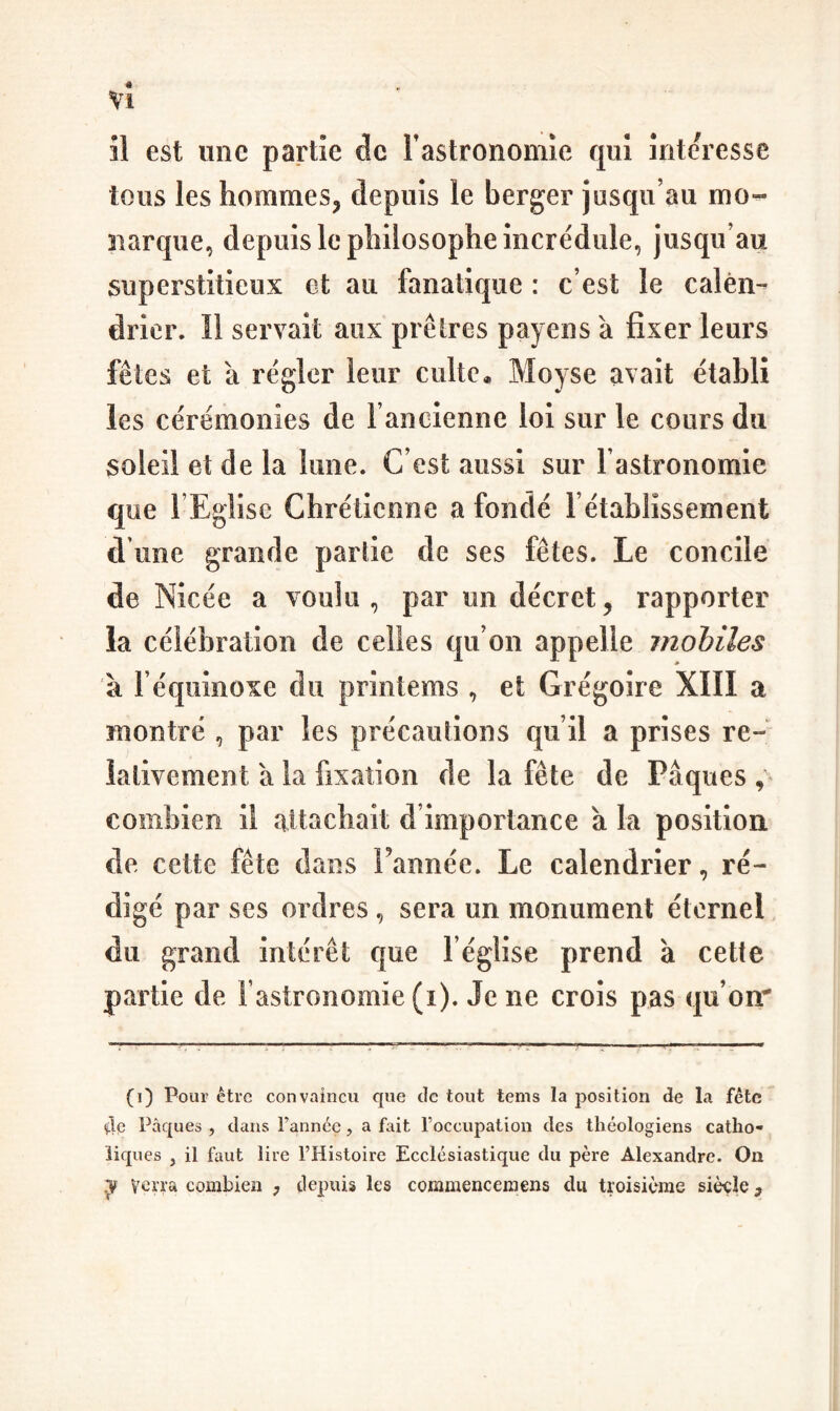 Vl îl est une partie de Fastronomie qui înte^^esse tous les hommes, depuis le berger jusqu’au mo- narque, depuis le philosophe incrédule, jusqu’au superstitieux et au fanatique : c’est le calen¬ drier. Il servait aux prêtres payens à fixer leurs fêtes et à régler leur culte. Moyse avait établi les cérémonies de l’ancienne loi sur le cours du soleil et de la lune. C’est aussi sur l’astronomie que FEglise Chrétienne a fondé rétablissement d une grande partie de ses fêtes. Le concile de Nicée a voulu , par un décret, rapporter la célébration de celles qu’on appelle mobiles à l’équinoxe du printems , et Grégoire XIII a montré , par les précautions qu’il a prises re¬ lativement a la fixation de la fête de Pâques , combien il attachait d’importance à la position de cette fête dtms Tannée. Le calendrier, ré¬ digé par ses ordres, sera un monument éternel du grand intérêt que l’église prend à cette partie de l’astronomie (i). Je ne crois pas qu’on* (O Pour être convaincu que de tout tems la position de la fétc ao Pâques , dans Fannée, a fait l’occupation des théologiens catho¬ liques , il faut lire l’Histoire Ecclésiastique du père Alexandre. Ou verra combien , depuis les commencemens du troisième siècle,