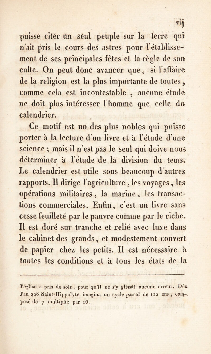 puisse citer un seul peuple sur la terre qui n’ait pris le cours des astres pour rétablisse¬ ment de ses principales fêtes et la règle de son culte. On peut donc avancer que, si l’affaire de la religion est la plus importante de toutes, comme cela est incontestable , aucune étude ne doit plus intéresser I homme que celle du calendrier. Ce motif est un des plus nobles qui puisse porter à la lecture d un livre et a l étiide d une science ; mais il n’est pas le seul qui doive nous déterminer à l’étude de la division du tems* Le calendrier est utile sous beaucoup d’autres rapports. Il dirige l’agriculture ^ les voyages, les opérations militaires, la marine, les transac¬ tions commerciales. Enfin, c’est un livre sans cesse feuilleté par le pauvre comme par le riche. Il est doré sur tranche et relié avec luxe dans le cabinet des grands, et modestement couvert de papier chez les petits. Il est nécessaire à toutes les conditions e;t à tous les états de la l'église a pris cio soin, pour qu’il ne s’y glissât aucune erreur. Dca l’an 228 Saint-Hippolyte imagina un cycle pascal de 112 ans ,