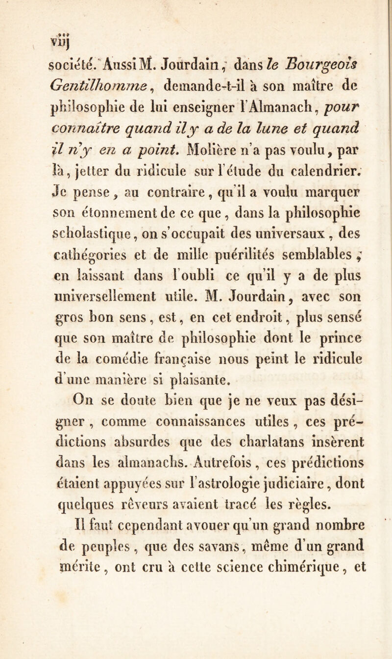 VD) société. AussiM. Jourdain,^ dansZ(3 Bourgeois Gentilhomme^ demande-t-il à son maître de philosophie de lui enseigner l’Almanach, pour connaître quand il y a de la lune et quand il ny en a point. Molière n’a pas voulu ^ par îà, jetter du ridicule surl élude du calendrier. Je pense ^ au contraire, qu’il a voulu marquer son étonnement de ce que , dans la philosophie scholastique, on s’occupait des universaux , des cathégories et de mille puérilités semblables ^ en laissant dans T oubli ce qu’il y a de plus universellement utile. M. Jourdain, avec son gros bon sens , est, en cet endroit, plus sensé que son maître de philosophie dont le prince de la comédie française nous peint le ridicule d’une manière si plaisante. On se doute bien que je ne veux pas dési¬ gner , comme connaissances utiles , ces pré¬ dictions absurdes que des charlatans insèrent dans les almanachs. Autrefois, ces prédictions étalent appuyées sur l’astrologie judiciaire, dont quelques rêveurs avaient tracé les règles. Il faut cependant avouer qu’un grand nombre de peuples , que des savans, même d’un grand mérite, ont cru a cette science chimérique, et