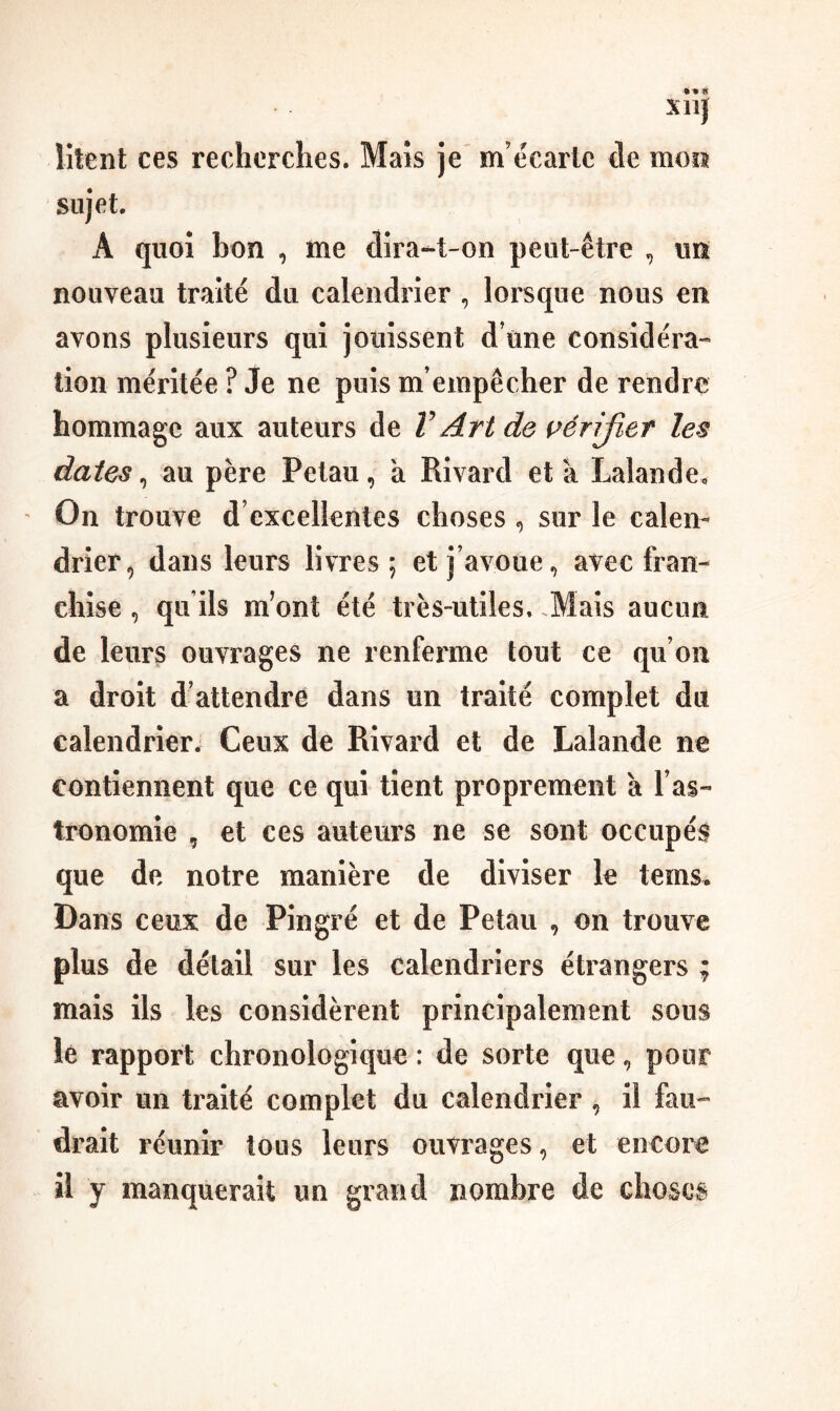 xn} îitent ces recherches. Maïs je m’écarte de mon sujet. A quoi bon , me dîra-t-on peut-être , un nouveau traité du calendrier , lorsque nous en avons plusieurs qui jouissent d’une considéra¬ tion méritée ? Je ne puis m’empêcher de rendre hommage aux auteurs de V Art de vérifier les dates ^ au père Petau, a Rivard et a Lalande, On trouve d’excellentes choses , sur le calen¬ drier^ dans leurs livres; et j’avoue, avec fran¬ chise , qu’ils m’ont été très-utiles. .Mais aucun de leurs ouvrages ne renferme tout ce qu’on a droit d’attendre dans un traité complet du calendrier. Ceux de Rivard et de Lalande ne contiennent que ce qui tient proprement à l’as¬ tronomie , et ces auteurs ne se sont occupée que de notre manière de diviser le tems. Dans ceux de Pingré et de Petau , on trouve plus de détail sur les calendriers étrangers ; mais ils les considèrent principalement sous lé rapport chronologique : de sorte que, pour avoir un traité complet du calendrier , il fau¬ drait réunir tous leurs ouvrages, et encore il y manquerait un grand nombre de choses