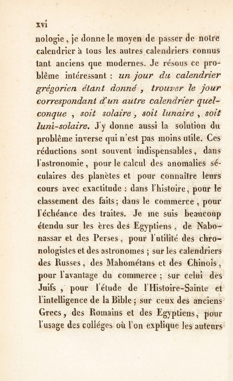 é X\l îiologîe , je donne le moyen de passer de noire calendrier à ions les autres calendriers connus tant anciens que modernes. Je résous ce pro¬ blème intéressant : un jour du calendrier grégorien étant donné , trouver le jour correspondant àiim autre calendrier quel¬ conque 5 soit solaire ^ soit lunaire , soit luni-solaire. J y donne aussi la solution du problème inverse qui n’est pas moins utile. Ces réductions sont souvent indispensables, dans rastronomie, pour le calcul des anomalies sé¬ culaires des planètes et pour connaître leurs cours avec exactitude : dans Thistoire, pour le classement des faits ; dans le commerce , pour réchéance des traites. Je me suis beaucoup étendu sur les ères des Egyptiens de Nabo- nassar et des Perses, pour l utilîté des chro- nologistes et des astronomes ; sur les calendriers des Russes, des Mahométans et des Chinois, pour l’avantage du commerce ; sur celui des Juifs , pour l’étude de rHistolre-Sainte et l’intelligence de la Bible ; sur ceux des anciens Grecs, des Romains et des Egyptiens, pour l’usage des colleges où l’on explique les auteurs