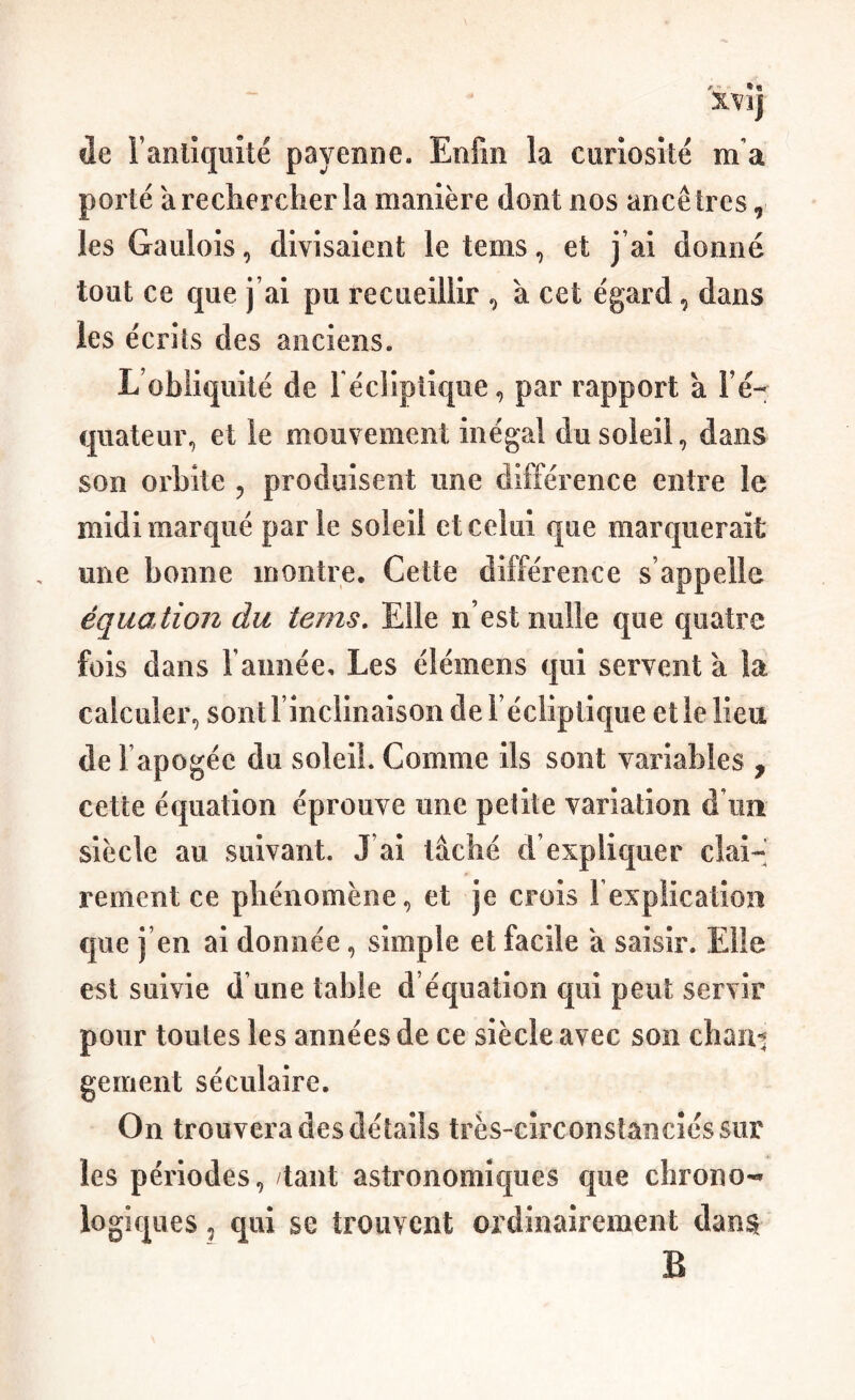 t'- *« XVîj de Fanlîqüîté payeniie. Enfin la curiosité m'a porté à rechercher la manière dont nos ancêtres, les Gaulois, divisaient le tems, et j’ai donné tout ce que j’ai pu recueillir ^ à cet égard, dans les écrits des anciens. L’obliquité de l écliptique, par rapport à Fé- quateur, et le mouvement inégal du soleil, dans son orbite , produisent une différence entre le midi marqué parle soleil et celui que marquerait une bonne montre. Cette différence s’appelle équation du tems. Elle n’est nulle que quatre fois dans l’année. Les élémens qui servent à la calculer, sont l’inclinaison de l’écliptique elle lieu de l’apogée du soleil. Comme ils sont variables , cette équation éprouve une petite variation d’un siècle au suivant. J’ai lâché d’expliquer clai^ rement ce phénomène, et je crois Fexpiication que j’en ai donnée, simple et facile a saisir. Elle est suivie d une table d’équation qui peut servir pour toutes les années de ce siècle avec son chan-j gement séculaire. On trouvera des détails très-circonstanciés sur les périodes, tant astronomiques que chrono-* logiques, qui se trouvent ordinairement dan$ B