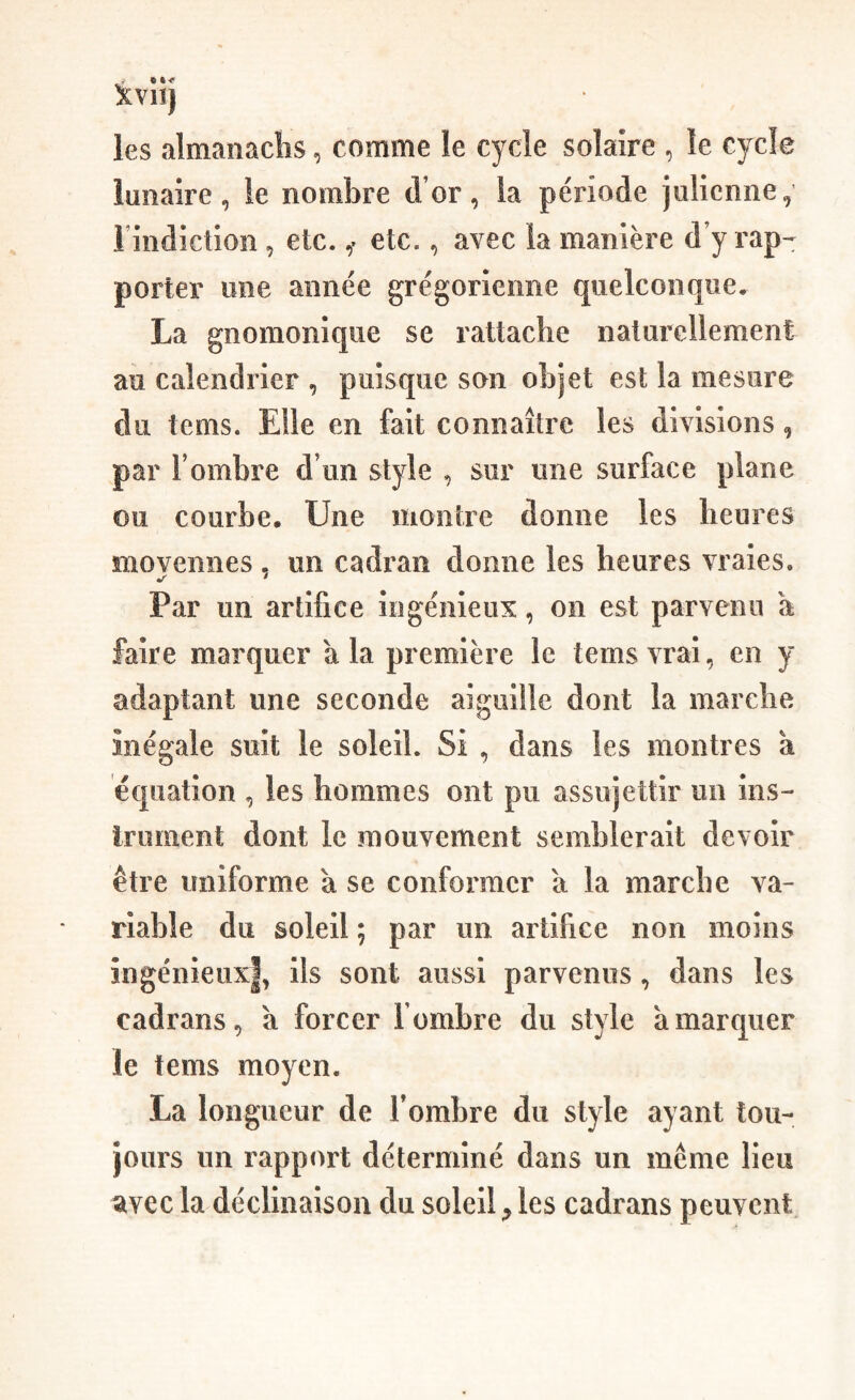 ÏVlî) les almanachs, comme le cycle solaire , le cycle lunaire, le nombre d’or, la période julienne, rindicîion, etc. ,• etc., avec la manière d’y rap-^ porter une année grégorienne quelconque, La gnomonique se rattache naturellement au calendrier , puisque son objet est la mesure du tems. Elle en fait connaître les divisions, par l’ombre d’un style , sur une surface plane ou courbe. Une montre donne les heures movennes . un cadran donne les heures vraies. •r * Par un artifice ingénieux, on est parvenu a faire marquer a la première le tems vrai, en y adaptant une seconde aiguille dont la marche inégale suit le soleil. Si , dans les montres k équation , les hommes ont pu assujettir un ins- Irument dont le mouvement semblerait devoir être uniforme k se conformer a la marche va¬ riable du soleil ; par un artifice non moins ingénieux|, ils sont aussi parvenus, dans les cadrans, k forcer l’ombre du style k marquer le tems moyen. La longueur de Tombre du style ayant tou¬ jours un rapport déterminé dans un même lieu avec la déclinaison du soleil, les cadrans peuvent