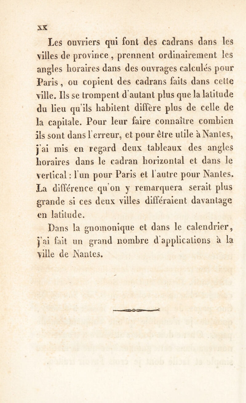 villes de province , prennent ordinairement les angles horaires dans des ouvrages calcules pour Paris, ou copient des cadrans faits dans celle ville. Ils se trompent d’autant plus que la latitude du lieu qu’ils habitent diffère plus de celle de la capitale. Pour leur faire connaître combien ils sont dans l’erreur, et pour être utile à Nantes, j’ai mis en regard deux tableaux des angles horaires dans le cadran horizontal et dans le vertical : l’un pour Paris et l’autre pour Nantes. La différence qu’on y remarquera serait plus grande si ces deux villes différaient davantage en latitude. Dans la gnomonique et dans le calendrier, j’ai fait un grand nombre d’applications à la ville de Nantes.