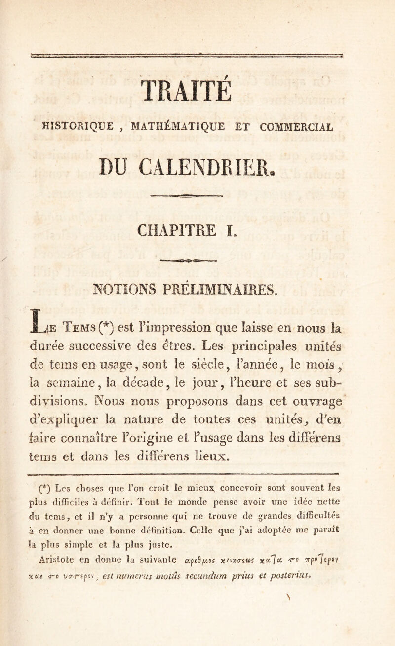 TRAITÉ HISTORIQUE , MATHÉMATIQUE ET COMMERCIAL CHAPITRE L NOTIONS PRÉLIMINAIRES, Ije Tems (*) est Tirapression que laisse en nous la durée successive des êtres. Les principales unités de teins en usage, sont le siècle, Tannée, le mois ^ la semaine, la décade, le jour, Theure et ses sub-* divisions. Nous nous proposons dans cet ouvrage d’expliquer la nature de toutes ces unités^ d'en faire connaître l’origine et l’usage dans les difFérens teins et dans les dilférens lieux. (*) Les choses cjue l’on croit le mieux concevoir sont souvent ïess plus difficiles à définir. Tout le monde pense avoir une idée nette du tems, et il n’y a personne qui ne trouve de grandes difficultés à en donner une bonne définition. Celle que j’ai adoptée me paraît îa plus simple et la plus juste. Aristote en donne la suivante x/vjktîw? xa7a vpojepov z&e -re ’j?-repoy ^ €St iwmerns moîûs secundum prius €t posterius.