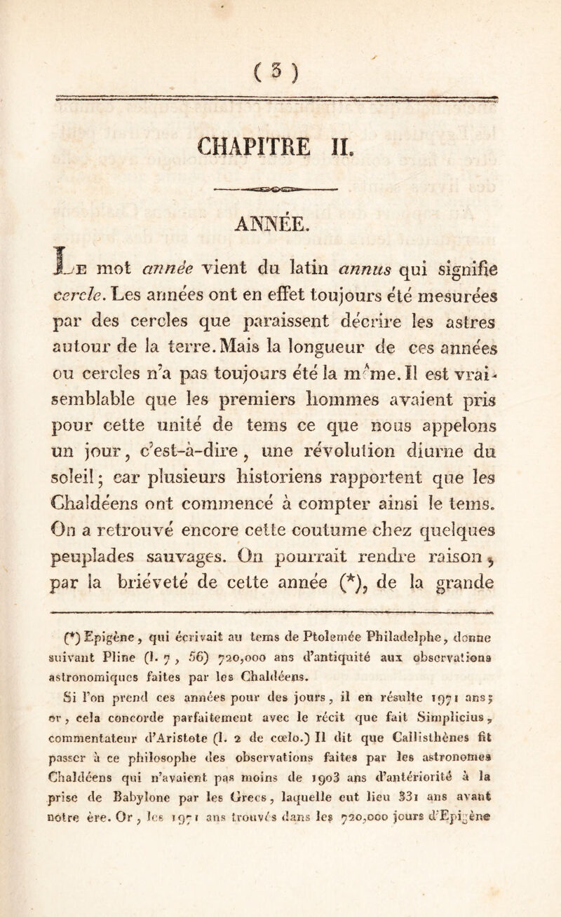 CHAPITRE IL ANNÉE. Le mot année vient du latin annus qui signifie cercle. Les années ont en effet toujours été mesurées par des cercles que paraissent décrire les astres autour de la terre.Mais la longueur de ces années ou cercles n’a pas toujours été la mmie.îl est vrai¬ semblable que les premiers liommes avaient pris pour cette unité de tems ce que noos appelons un jour 5 c’est-à-dire ^ une révolution diurne du soleil ; car plusieurs historiens rapportent que les Ghaldéens ont commencé à compter ainsi le tems. On a retrouvé encore cette coutume chez quelques peuplades sauvages. On pourrait rendre raison ^ par la brièveté de cette année de la grande (*) (*) Epi gène , qui écrivait au tems cîe Ptoîemée Philacicîphe, donne suivant Pline (!• 7 , 56) 720,000 ans d’antiquité aux obscrvationa astronomiques faites par les Chaldéens. Si Ton prend ces années pour des jours, il en résulte 1971 ans| or, cela concorde parfaitement avec le récit que fait Simplicius, commentateur d’Aristote (1. 2 de cœîo.) Il dit que Callislhènes fil passer à ce philosophe des observations faites par les astronomes Chaldéens qui n’avaient pas moins de 1908 ans d’antériorité à la prise de Babyîone par les Grecs, laquelle eut lieu 331 ans avant notre ère. Or , les 1971 ans trouvés dans les 720,000 jours d’Epigène