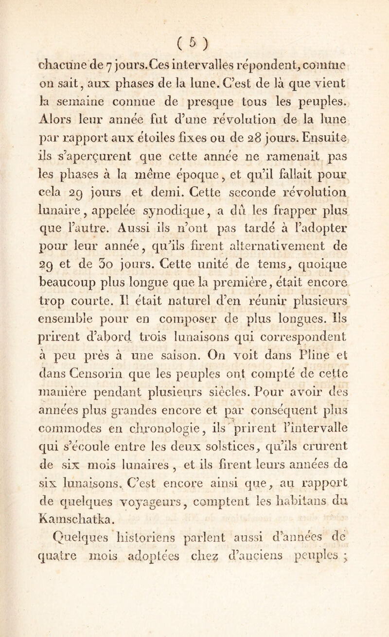 chacune de 7 jours.Ces intervalles re'pondenh comme on sait, aux phases de la lune. C’est de là que vient la semaine connue de presque tous les peuples. Alors leur année fut d’une révolution de la lune par rapport aux étoiles fixes ou de 28 jours. Ensuite, ils s’aperçurent que cette année ne ramenait pas les phases à la même époque, et qu’il fallait pour cela 29 jours et demi. Cette seconde révolution lunaire, appelée synodique, a du les frapper plus que l’autre. Aussi ils n’ont pas tardé à l’adopter pour leur année, qu^ils firent alternativement de 29 et de 3o jours. Cette unité de teins^ quoique beaucoup plus longue que la première, était encore trop courte. 11 était naturel d’en réunir plusieurs ensemble pour en composer de plus longues. Ils prirent d’abord trois lunaisons qui correspondent à peu près à une saison. On voit dans Pline et dans Censorin que les peuples ont compté de cette manière pendant plusieurs siècles. Pour avoir des années plus grandes encore et par conséquent plus commodes en clironologie, ils ' prirent l’intervalle qui s’écoule entre les deux solstices^ qu’ils crurent de six mois lunaires , et ils firent leurs années de six lunaisons. C’est encore ainsi que, au rapport de quelques voyageurs, comptent les habitans du Kamschatka. Quelques historiens parlent aussi d’années de quatre mois adoptées chez d’anciens peuples ;