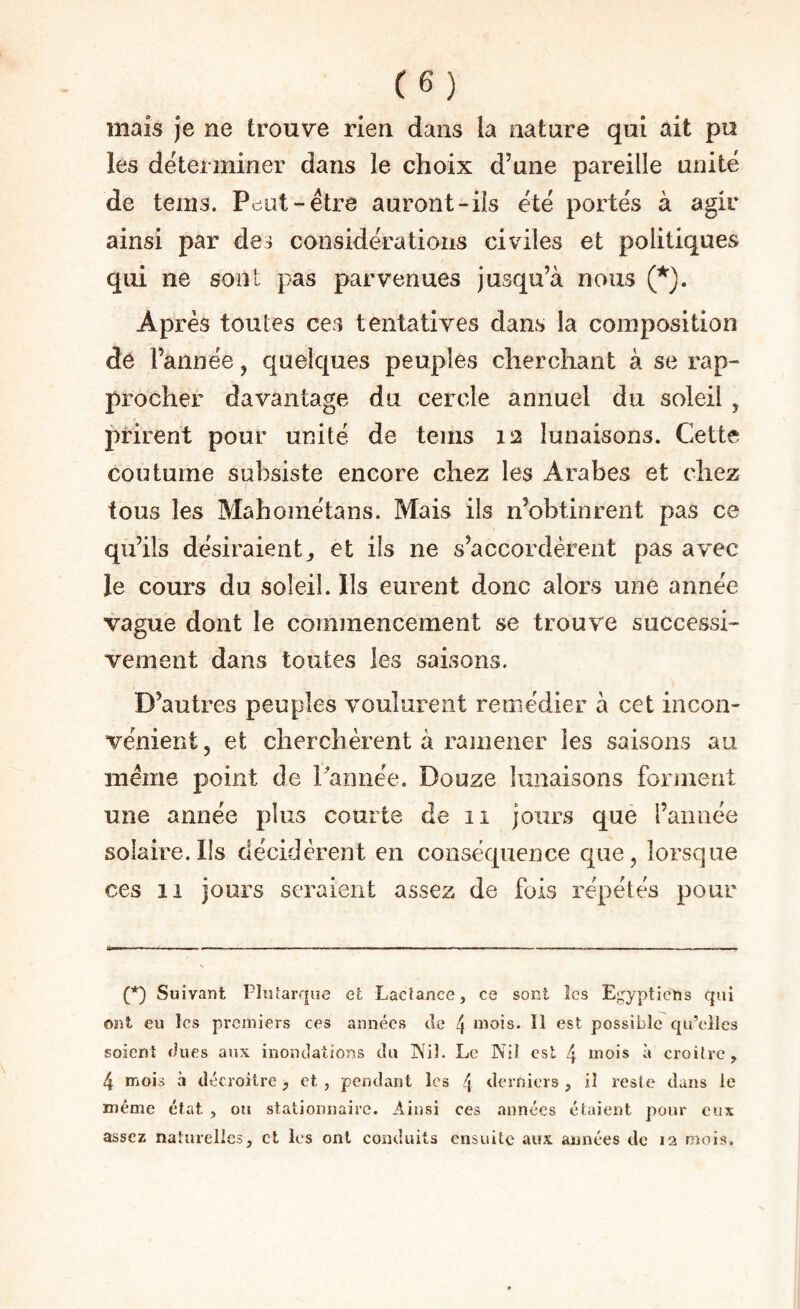 mais je ne trouve rien dans la nature qui ait pu les déterminer dans le choix d’une pareille unité de teins. Pcîut-étre auront-ils été portés à agir ainsi par des considérations civiles et politiques qui ne sont pas parvenues jusqu’à nous Après toutes ces tentatives dans la composition de l’année, quelques peuples cliercliant à se rap¬ procher davantage du cercle annuel du soleil , prirent pour unité de teins 12 lunaisons. Cette coutume subsiste encore chez les Arabes et chez / tous les Mahométans. Mais ils n’obtinrent pas ce qu’ils désiraient^ et ils ne s’accordèrent pas avec le cours du soleil. Ils eurent donc alors une année vague dont le commencement se trouve successi¬ vement dans toutes les saisons. D’autres peuples voulurent remédier à cet incon¬ vénient 5 et cherchèrent à ramener les saisons au meme point de Cannée. Douze lunaisons forment une année plus courte de 11 jours que l’année solaire.Ils décidèrent en conséquence que, lorsque ces 11 jours seraient assez de fois répétés pour (*) (*) Suivant Ploîarque et Lacîance, ce sont îcs Egyptiens qui ont eu les premiers ces années de 4 mois. 11 est possible fju’cilcs soient dues aux inondations du jXil. Le Nil est 4 mois à croître, 4 mois à décroitre, et , pendant les 4 derniers , il reste dans ie même état , ou stationnaire. Ainsi ces années étaient pour eux assez naturelles, et les ont conduits ensuite aux années de 12 mois.