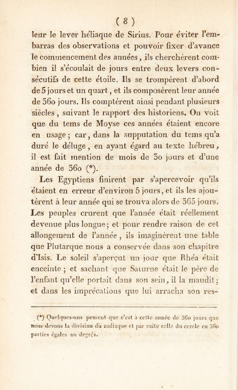 ïear le lever lieliaque de Sirius. Pour éviter l’em¬ barras des observations et pouvoir fixer d’avance îe commencement des années ^ ils cherchèrent com¬ bien il s’écoulait de jours entre deux levers con¬ sécutifs de cette étoile. Ils se trompèrent d’abord de 5 jours et un quart, et ils composèrent leur année de 56o jours. Ils comptèrent ainsi pendant plusieurs siècles 5 suivant le rapport des historiens. On voit que du tems de Moyse ces années étaient encore en usage ; car, dans la supputation du tems qu’a duré le déluge , en ayant égard au texte hébreu ^ il est fait mention de mois de 3o jours et d’une année de 36o (*). Les Egyptiens finirent par s’apercevoir qu’ils étaient en erreur d’environ 5 jours, et ils les ajou¬ tèrent à leur année qui se trouva alors de 365 jours. Les peuples crurent que l’année était réellement devenue plus longue* et pour rendre raison de cet allongement de l’année , ils imaginèrent une table que Plutarque nous a conservée dans son chapitre d’Isis. Le soleil s’aperçut un jour que Rhéa était enceinte ; et sachant que Saiuriie était le père de l’enfant qu’elle portait dans son sein^ il la maudit; et dans les imprécalions que lui arracha son res- (*) QuPÎqiies-ims pensent que c’est à cetlc année de 36o jours que nous devons la division du zodiaque et par suite celle du cercle en 36o- parties égales ou degrés.