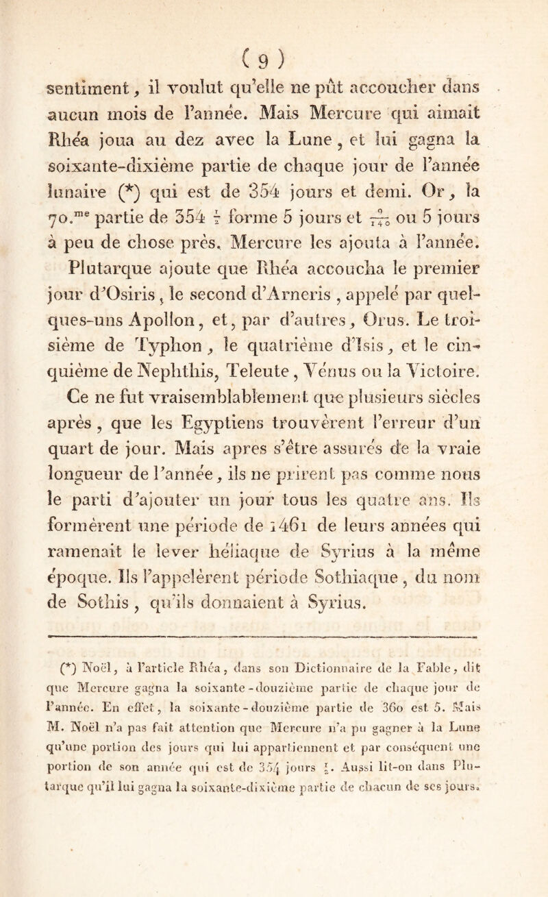 sentiment, il voulut qu’elle ne piit accoucher clans aucun mois de Fannêe. Mais Mercure c[ni aimait Rliea joua au dez avec la Lune , et loi gagna la soixante-dixième partie de chaque jour de l’annëe lunaire (^) qui est de 3v54 jours et demi. Or_, la 70.”® partie de 554 7 forme 5 jours et — ou 5 jours à peu de chose près. Mercure les ajouta à Fannee. Plutarque ajoute cjue Rhëa accoucha le premier jour d^Osiris ^ le second cFArneris , appelé par quel¬ ques-uns Apollon, et, par d’autres^ Orus. Le troi¬ sième de Typhon ^ le quatrième dTsis ^ et le cin-^ cjuième de Nephfhis, Teleute, Yérius ou la Victoire. Ce ne fut vraisemblablement que plusieurs siècles après , que les Egyptiens trouvèrent Ferreur d’un quart de jour. Mais apres vs’étre assurés de la vraie longueur de Tannée^ ils ne prirent pas comme nous le parti d'ajouter un jour tous les quatre ans. Us formèrent une période de i46i de leurs années cpii ramenait le lever héliaqiie de Syrius à la meme époque. Ils l’appelèrent période Sotliiacpie , du nom de Sotliis , qu’ils donnaient à Syrius. (*) (*) Noël, à Farticle Pihéa, dans son Dictionnaire de la Fable? dit que Mercure gagna la soixante-douzième par lie de cliacpie jour de l’année. En effet, la soixante-douzième partie de 36o est 5. Mais M. Noël n’a pas fait attention que Mercure n’a pu gagner à la Lune qu’une portion des jours qui lui appartiennent et par conséquent une portion de son année qui est de 354 jours l- Au^si lit-on dans Plu¬ tarque qu’il lui gagna la soixante-dixième partie de cîiacun de scs jours.