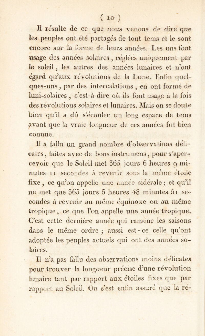 n résulte de ce que nous venons de dire que les peuples ont été partagés de tout teins et le sont encore sur la forme de leurs années. Les uns font usage des années solaires , réglées uniquement par le soleil, les autres des années lunaires et n’ont égard qu’aux révolutions de la Lune. Enfin quel¬ ques-uns , par des intercalations , en ont formé de loni-solaires , c’est-à-dire où ils font usage à la fois des révolutions solaires et lunaires. Mais on se doute bien qu’il a du s’écouler un long espace de tenis avant que la vraie longueur de ces années fut bien connue. il a fallu un grand nombre d’observations déli¬ cates, faites avec de bons instrumens, pour s'aper¬ cevoir que le Soleil met 565 jours 6 heures 9 mi¬ nutes 11 secondes à revenir sous la meme étoile fixe , ce cju’on appelle une année sidérale ; et qu’il ne met que 565 jours 5 heures 48 minutes 5i se¬ condes à revenir au même équinoxe ou au même tropique, ce que l’on appelle une année tropique. C’est cette dernière année qui ramène les saisons dans le même ordre ; aussi est-ce celle qu’ont adoptée les peuples actuels qui ont des années so¬ laires. Il n’a pas fallu des observations moins délicates pour trouver la longueur précise d’une révolution lunaire tant par rapport aux étoiles fixes que par rapport au Soleil On s’est enfin assuré que la ré-