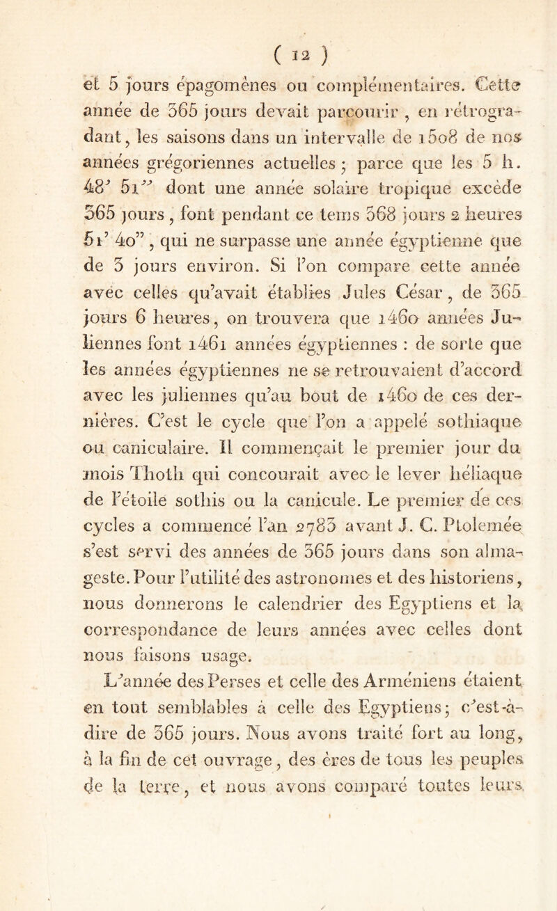 et 5 jours épagomènes ou coinpléiiieîîtaires. Cette année de 565 jours devait parcourir , en rétrogra¬ dant, les saisons dans un intervalle de i5o8 de nos années grégoriennes actuelles ; parce que les 5 ii. 48^ dont une année solaire tropique excède 565 jours , font pendant ce teins 568 jours 2 heures 4o” 5 qui ne surpasse une année égyptienne que de 5 jours environ. Si Fon compare cette année avec celles qu’avait établies Jules César, de 565_ jours 6 heures, on trouvera que i46o années Ju¬ liennes font i46i années égyptiennes : de sorte que les années égyptiennes ne se retrouvaient d’accord avec les juliennes qu’au bout de i46o de ces der¬ nières. C’est le cycle que l’on a appelé sothiaque ou caniculaire. Il commençait le premier jour du mois Thoth qui concourait avec le lever héîiaque de l’étoile sothis ou la canicule. Le premier de ces cycles a commencé Fan 2785 avant J. C. Ptoiemée s’est servi des années de 565 jours dans son alma- geste. Pour Futilité des astronomes et des historiens, nous donnerons le calendrier des Egyptiens et la, correspondance de leurs années avec celles dont nous faisons usa^^;e. L^année des Perses et celle des Arméniens étaient en tout semblables à celle des Egyptiens; c/est-à- dire de 565 jours. Nous avons traité fort au long, à la fin de cet ouvrage, des ères de tous les peuples de la terçe, et nous avons comparé toutes leurs. I