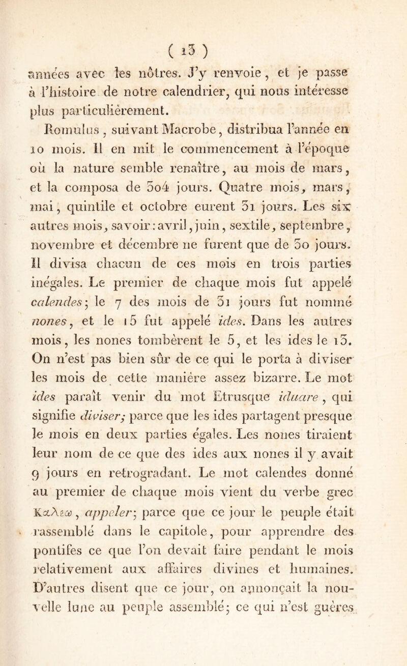 ( ) années avec les noires. J’y renvoie, et je passe à riîisioire de notre caîendrieFj qui nous intéresse plus particulièrement. Romulus , suivant Macrobe, distribua l’annee en 10 mois. Il en mit le commencement à l’époque où la nature semble renaître, au mois de mars, et la composa de 5o4 jours. Quatre mois^ mars, mai, quinlile et octobre eurent 5i jours. Les six autres mois^ savoir : avril, juin, sextile, septembre, novembre et décembre ne furent que de oo jours, îl divisa chacun de ces mois en trois parties inégales. Le premier de chaque mois fut appelé calendes'^ le 7 des mois de oi jours fut nommé noues ^ et le i5 fut appelé ir/cs. Dans les autres mois, les nones tombèrent le 5, et les ides le i5. On n’est pas bien sûr de ce qui le porta à diviser les mois de cette manière assez bizarre. Le mot ides paraît venir du mot Etrusque idiiare , qui signifie diviser; parce que les ides partagent presque le mois en deux parties égales. Les nones tiraient leur nom de ce que des ides aux nones il y avait 9 jours en rétrogradant. Le mot calendes donné au premier de chaque mois vient du verbe grec KccAgii), appeler] parce que ce jour le peuple était rassemblé dans le capitole, pour apprendre des pontifes ce que l’on devait faire pendant le mois lelativement aux affaires divines et humaines. D’autres disent que ce jour, on annonçait la nou¬ velle lune au peuple assemblé; ce qui n’est guères