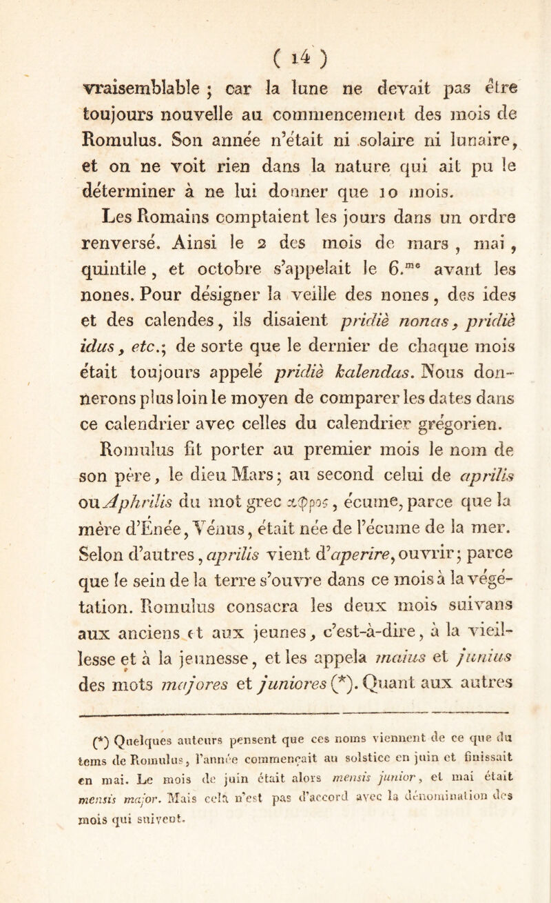 ( ) vraisemblable ; car la lune ne devait pas être toujours nouvelle au commencement des inois de Romulus. Son annëe n’ëtait ni solaire ni lunaire, et on ne voit rien dans la nature qui ait pu le déterminer à ne lui donner que lo mois. Les Romains comptaient les jours dans un ordre renverse. Ainsi le 2 des mois de mars , mai , quintile, et octobre s’appelait le 6.“® avant les nones. Pour désigner la veille des noues, des ides et des calendes, ils disaient pridiè nouas^ pridiè idus, etc.'^ de sorte que le dernier de chaque mois était toujours appelé pridiè kalendas. Nous don¬ nerons plus loin le moyen de comparer les dates dans ce calendrier avec celles du calendrier grégorien. Romulus fit porter au premier mois le nom de son père, le dieu Mars ; au second celui de apriïis QVijiphriUs du mot grec :c(ppoç, écume, parce que la mère d’Énée, Yénus, était née de l’écume de la mer. Selon d’autres, <7/7777/5 vient dV/Jc/’/re,ouvrir; parce que le sein de la terre s’ouvre dans ce mois à la végé¬ tation. Piomulus consacra les deux mois suivans aux anciens et aux jeunes, c’est-à-dire, à la vieil¬ lesse et à la jeunesse, et les appela maius et junius des mots majores et juniores (^). Quant aux autres (*) (*) Quelques auteurs pensent que ces noms viennent de ce que du tems dePioinuîusj l’année commençait au solstice en juin et finissait en mai. Le mois de juin était alors memis junior, et mai était mcmis major. Mais cela n’est pas d’accord avec la dénomination des mois qui suiveot.