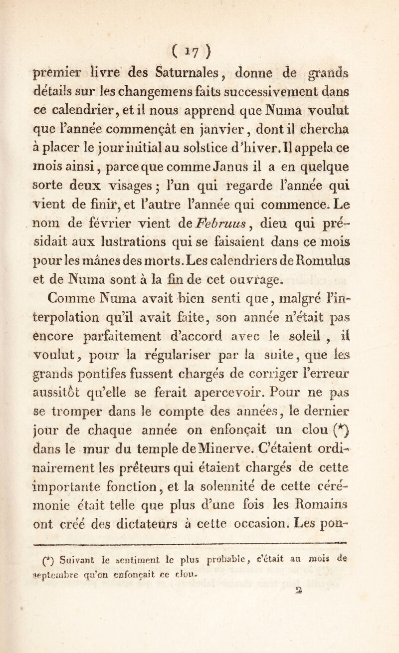 premier livre des Saturnales, donne de grands details sur les changemens faits successivement dans ce calendrier, et il nous apprend queNuma voulut que Tannée commençât en janvier, dont il chercha à placer le jour initial au solstice d^hiver.Il appela ce mois ainsi, parce que comme Janus il a en quelque sorte deux visages ; Tun qui regarde Tannée qui vient de finir, et Tautre Tannée qui commence^ Le nom de février vient de Februus, dieu qui pré¬ sidait aux lustrations qui se faisaient dans ce mois pour les mânes des morts. Les calendriers de Romulus et de Numa sont à la fin de cet ouvrage. Comme Numa avait bien senti que, malgré Tîn- terpolation qu’il avait faite, son année n’était pas encore parfaitement d’accord avec le soleil , il voulut^ pour la régulariser par la suite, que les grands pontifes fussent chargés de corriger Terreur aussitôt qu’elle se ferait apercevoir. Pour ne pas se tromper dans le compte des années, le dernier jour de chaque année on enfonçait un clou dans le mur du temple de Minerve. C’étaient ordi¬ nairement les prêteurs qui étaient chargés de cette irnportaîite fonction, et la solennité de cette céré¬ monie était telle que plus d’une fois les Romains ont créé des dictateurs à cette occasion. Les poii- (*) Suivant le sentiment le plus probable, c’était au mois de Septembre qu’on enfonçait ce clou* 3