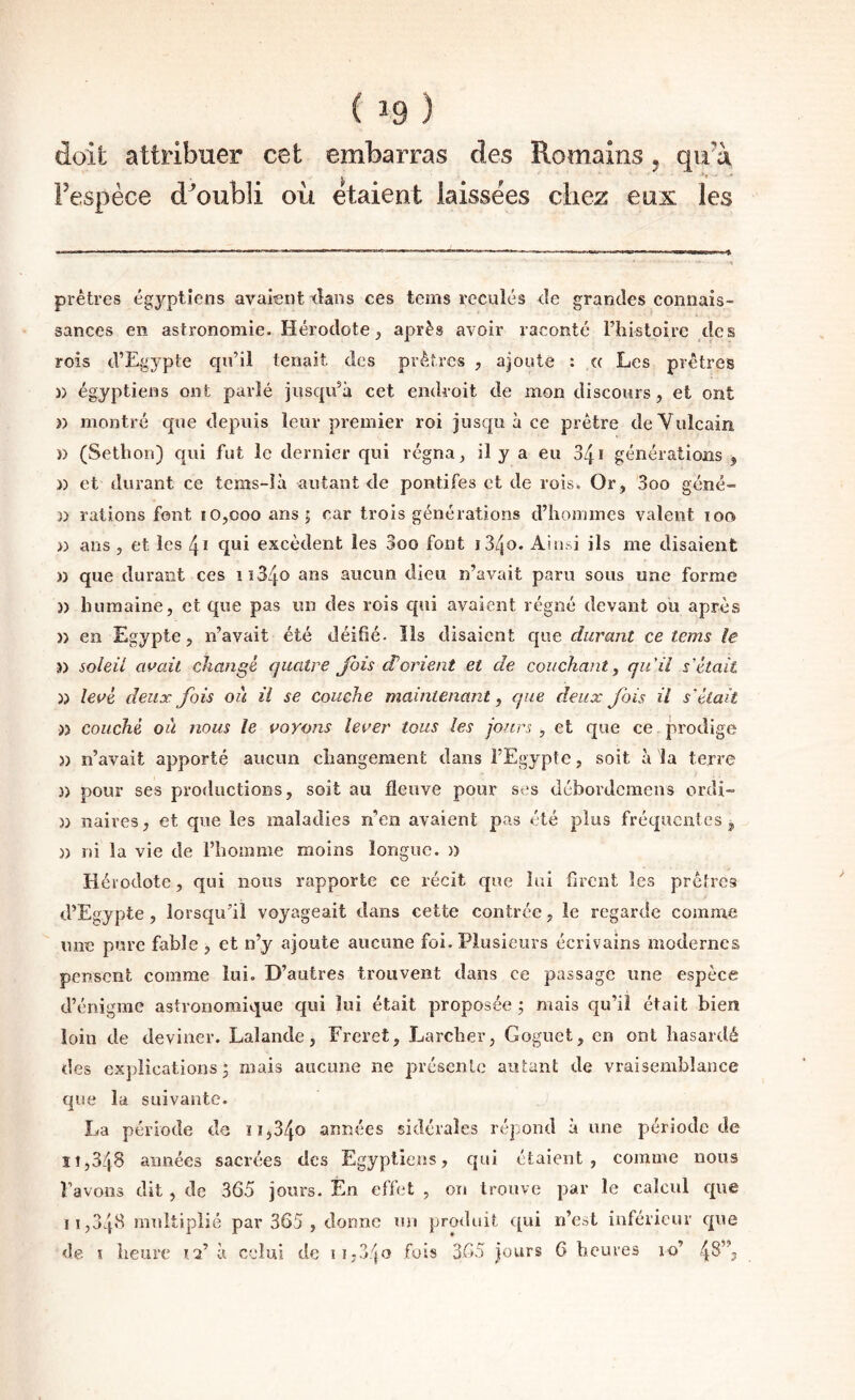 doit attribuer cet embarras des Romains, qu^à l’espèce d^'oubli où étaient laissées chez eux les prêtres égyptiens avaient tîans ces tcms reculés eîe grandes connais¬ sances en astronomie. Hérodote, après avoir raconté Thistoirc des rois d’Egypte qu’il tenait des prêtres , ajoute : (( Les prêtres )) égyptiens ont parlé jusqu’à cet endroit de mon discours, et ont )) montré que depuis leur premier roi jusqu à ce prêtre deVulcain )) (Sethon) qui fut le dernier qui régna, ü y a eu 341 générations j )) et durant ce tcms-ià autant de pontifes et de rois. Or, 3oo géné- n rations font 10,000 ans | car trois générations d’hommes valent 100 » ans , et les 41 qui excèdent les 3oo font i34o. Aiii^i ils me disaient » que durant ces iî34o ans aucun dieu n’avait paru sous une forme )) humaine, et que pas un des rois qui avaient régné devant ou après )) en Egypte, n’avait été déifié. Ils disaient que durant ce teins le n soleil aidait changé quatre J'ois d’orient et de couchant^ qu'il s'était )) levé deux Jois où il se couche maintenant, que deux Jbis il s'était )3 couché où nous le voyons lever tous les jours, et que ce jirodige 5) n’avait apporté aucun changement dans l’Egypte, soit à ^a terre )) pour ses productions, soit au fleuve pour ses débordcmens ordi- )) naires, et que les maladies n’en avaient pas été plus fréquentes , )) ni la vie de l’homme moins longue, n Hérodote, qui nous rapporte ce récit que lui firent les prêtres d’Egypte, lorsqu’il voyageait dans cette contrée, le regarde comme une pure fable , et n’y ajoute aucune foi. Plusieurs écrivains modernes pensent comme lui. D’autres trouvent dans ce passage une espèce d’énigme astronomique qui lui était proposée ; mais qu’il était bien loin de deviner. Lalande, Freret, Larcher, Gognet, en ont hasardé des explications; mais aucune ne présente autant de vraisemblance que la suivante. ) La période de 11,340 années sidérales répond à une période de îî,3é|8 années sacrées des Egyptiens, qui étaient, comme nous l’avons dit , de 365 jours. Én effet , on trouve par le calcul que 11,348 multiplié par 365 , donne nu pro<luit ([ui n’est inférieur que de T heure id à celui de !i,3'jO fois 365 jours 6 heures 10’ 48”,