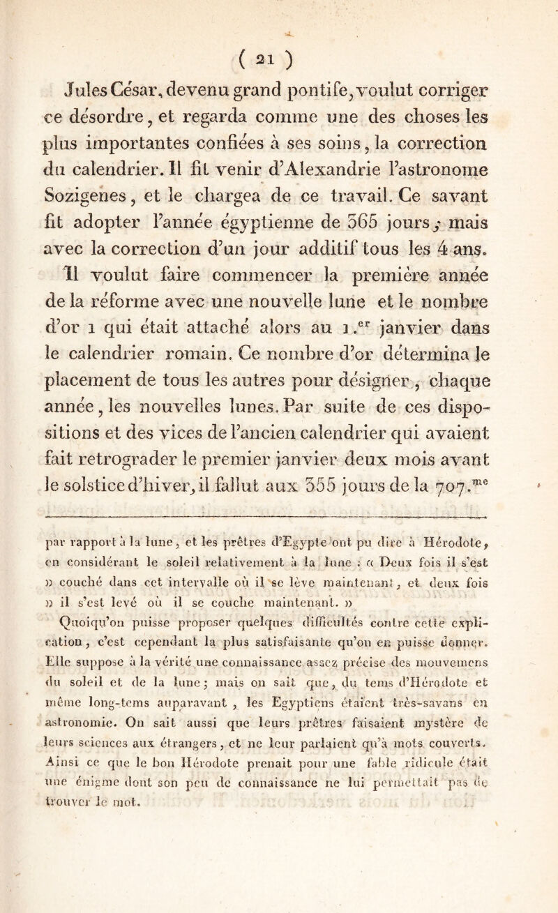 Jules César, devenu grand pontife, voulut corriger ce désordre, et regarda comme une des choses les plus importantes confiées à ses soins, la correction du calendrier. Il fil venir d’Alexandrie l’astronome Sozigenes 3 et le chargea de ce travail. Ce savant fit adopter l’année égyptienne de 565 jours y mais avec la correction d’un jour additif tous les 4 ans. 11 voulut faire commencer la première année de la réforme avec une nouvelle lune et le nombre d’or 1 qui était attaché alors au ] janvier dans le calendrier romain. Ce nombre d’or détermina le placement de tous les autres pour désigner , chaque année, les nouvelles lunes. Par suite de ces dispo¬ sitions et des vices de l’ancien calendrier qui avaient fait rétrograder le premier janvier deux mois avant le solstice d’hiver^ il fallut aux 555 jours de la 707.^® pav rapport à la limcj et les prêtres d’Egypte ont pu dire à Hérodote, en considérant le soleil relativement à la lune : (c Deux fois il s’est )) couché dans cet intervalle où il se lève inaintenanîy et deux, fois )) il s’est levé où il se couche maintenant, n Quoiqu’on puisse proposer quelques difficultés contre celte expli¬ cation, c’est cependant la plus satisfaisante qu’on en puisse üonnqr. Elle suppose à la vérité une connaissance assez précise des mouvemcns du soleil et de la lune j mais on sait que j du tems d’Hérodote et même long-tcms auparavant , les Egyptiens étaient très-savans eu astronomie. On sait aussi que leurs prêtres faisaient mystère de leurs sciences aux étrangers, et ne leur parlaient qu’à mots couverts. Ainsi ce que le bon Hérodote prenait pour une fable ridicule était une énigme dont son peu de connaissance ne lui permettait pas de trouver le mot.