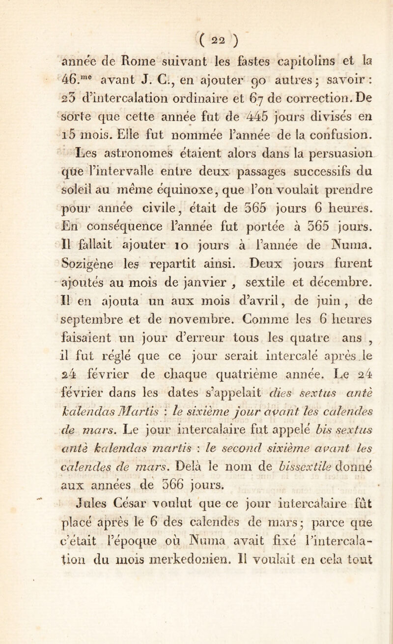 annëe de Rome suivant les fastes capitolins et la 46.”^® avant J. C., en ajouter 90 autres; savoir: 25 d’intercalation ordinaire et 67 de correction* De sorte que cette année fut de 445 jours divisés en i5 mois. Elle fut nommée l’année de la confusion. Les astronomes étaient alors dans la persuasion qûe l’intervalle entre deux- passages successifs du soleil au meme équinoxe, que l’on voulait prendre pour année civile, était de 565 jours 6 heures. En conséquence l’année fut portée à 565 jours. Il fallait ajouter 10 jours à l’année de Nuraa. Sozigène les repartit ainsi. Deux jours furent ajoutés au mois de janvier , sextile et décembre. Il en ajouta un aux mois d’avril, de juin , de septembre et de novembre. Comme les 6 heures faisaient un jour d’erreur tous les quatre ans , il fut réglé que ce jour serait intercalé après,le s4 février de chaque quatrième année. Le 24 février dans les dates s’appelait càes sextiis ant'e haîendas Mxirtis : le sixième jour avant les calendes de mars. Le jour intercalaire fut appelé bis sextiis antè kalendas marîis : le second sixième avant les calendes de mars. Delà le nom de bissextile donné aux années de 566 jours. Jules César voulut que ce jour intercalaire fût placé après le 6 des calendes de mars; parce que c’était l’époque où Numa avait fixé l’intercala¬ tion du mois merkedonien. Il voulait en cela tout