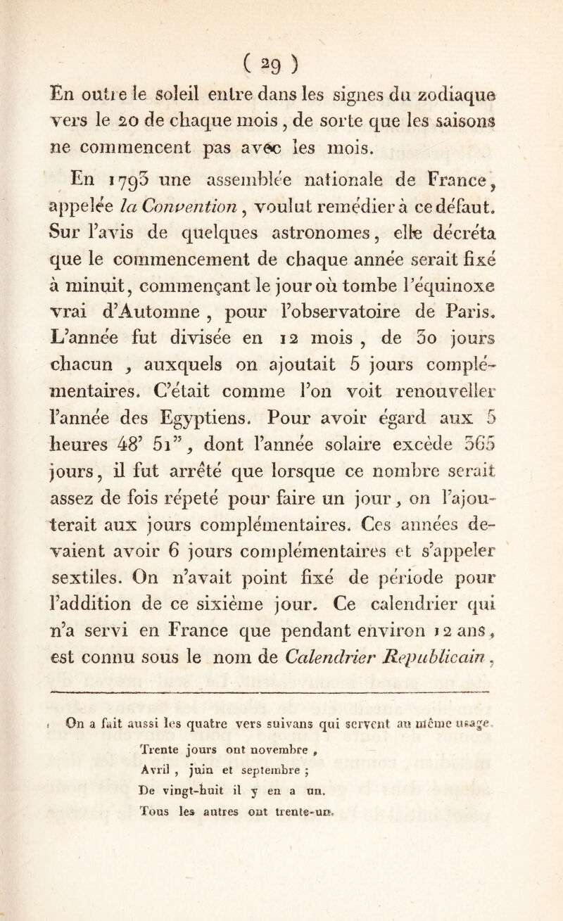 / En outre le soleil entre dans les signes du zodiaque vers le 20 de chaque mois , de sorte que les saisons ne commencent pas avec les mois. En 1795 une assemblée nationale de France ^ appelée la Convention ^ voulut remédier à ce défaut. Sur l’avis de quelques astronomes, elle décréta que le commencement de chaque année serait fixé à minuit, commençant le jour où tombe Téquinoxe vrai d’Automne , pour l’observatoire de Paris. L’année fut divisée en 12 mois , de 3o jours chacun ^ auxquels on ajoutait 5 jours complé¬ mentaires. C’était comme l’on voit renouveller l’année des Egyptiens. Pour avoir égard aux 5 heures 48’ 5i’% dont l’année solaire excède 565 jours, il fut arreté que lorsque ce nombre serait assez de fois répété pour faire un jour^ on l’ajou¬ terait aux jours complémentaires. Ces années de¬ vaient avoir 6 jours complémentaires et s’appeler sextiles. On n’avait point fixé de période pour l’addition de ce sixième jour. Ce calendrier qui n’a servi en France que pendant environ ^ 2 ans , est connu sous le nom de Calendrier Republieain , < On a fait aussi les quatre vers suivans qui servent au iilcme usage Trente jours ont novembre , Avril , juin et septembre ; De vingt-tuit il y en a un. Tous les autres ont trente-un»