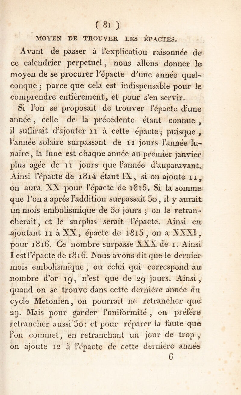 MOYEN DE TROUVER UES ÉPACTES» Avant de passer à Fexplication raisonnëe de ce calendrier perpétuel, nous allons donner le moyen de se procurer Fëpacte d^une année quel¬ conque • parce que cela est indispensable pour le comprendre entièrement, et pour s’en servir. Si l’on se proposait de trouver Fèpacte d’une année, celle de la précédente étant connue il suffirait d’ajouter ii à cette épacte; puisque, l’année solaire surpassant de ii jours l’année lu¬ naire, la lune est chaque année au premier janvier plus âgée de 11 jours que l’année d’auparavant. Ainsi Fépacte de i8i4 étant IX, si on ajoute ii, on aura. XX pour Fépacte de i8i5. Si la somme que hon a après l’addition surpassait 5o, il y aurait un mois embolismique de 5o jours ' on le retran¬ cherait, et le surplus serait Fépacte. Ainsi eu ajoutant il à XX, épacte de i8i5 , on a XXXI, pour 1816. Ce nombre surpasse XXX de 1. Ainsi I est Fépacte de 1816. Nous avons dit que le dernier mois embolismique , ou celui qui correspond au nombre d’or 19, n’est que de 29 jours. Ainsi, quand on se trouve dans cette dernière année du cycle Metonien, on pourrait ne retrancher que 29. Mais pour garder l’uniformité , on préféré retrancher aussi 3o: et pour réparer la faute que Fon commet, en retranchant un jour de trop , I on ajoute 12 à Fépacte de cette dernière année 6