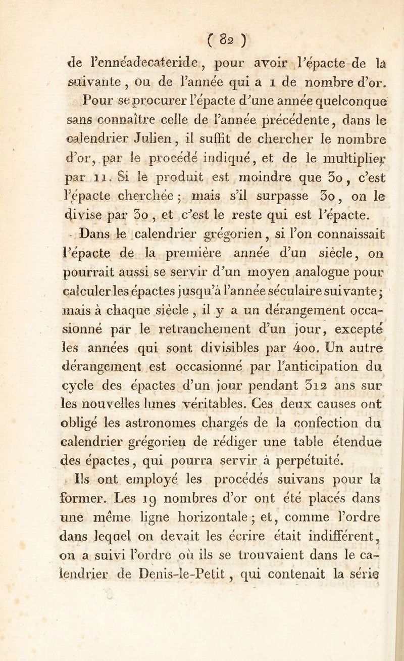 lie rennëadecateride, pour avoir Pëpacte de là suivante ^ ou de Fannee qui a i de nombre d’or. Pour se procurer Fëpacte d’une année quelconque sans connaître celle de l’année précédente ^ dans le calendrier Julien, il suffit de chercher le nombre d’or, par le procédé indiqué, et de le multipliep par 11. Si le produit est moindre que 5o , c’est l’épacte cherchée 5 mais s’il surpasse 5o, on le divise par 5o , et c’est le reste qui est Fépacte. ^ Dans le calendrier grégorien, si l’on connaissait Pépacte de la première année d’un siècle, on pourrait aussi se servir d’un moyen analogue pour calculer les épactes jusqu’à l’année séculaire suivante; mais à chaque siècle , il y a un dérangement occa¬ sionné par le retranchement d’un jour, excepté les années qui sont divisibles par 4oo. Un autre dérangement est occasionné par Fanticipation du cycle des épactes d’un jour pendant 5i2 ans sur les nouvelles lunes véritables. Ces deux causes ont obligé les astronomes chargés de la confection da calendrier grégorien de rédiger une table étendue des épactes, qui pourra servir à perpétuité. ^ lis ont employé les procédés suivans pour la former. Les 19 nombres d’or ont été placés dans une même ligne horizontale ; et, comme l’ordre dans lequel on devait les écrire était indifférent, on a suivi l’ordre ou ils se trouvaient dans le ca¬ lendrier de Denis-le-Petit, qui contenait la série