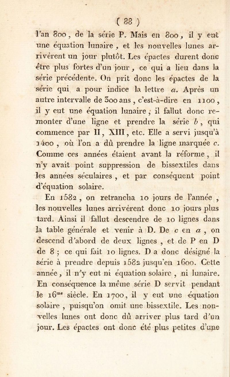 î an 8ûo y âe la sérié P. Mais en 800 ^ il y ent line équation lunaire ^ et les nouvelles lunes ar¬ rivèrent un jour plutôt. Les èpactes durent done etre plus fortes d’un jour ^ ce qui a lieu dans la série précédente. On prit donc les épactes de la série qui a pour indice la lettre a. Après un autre intervalle de Sooans ^ c’est-à-dire en iioo , il 3^ eut une équation lunaireil fallut donc re- 3nonter d’une ligne et prendre la série 6 , qui commence par II ^ XIII, etc. Elle a servi jusqu’à 3 4oo , où l’on a dû prendre la ligne marquée c. Comme ces années étaient avant la réforme , il Ti’y avait point suppression de bissextiles dans les années séculaires , et par conséquent point d’équation solaire. En 1682 y on retrancha 10 jours de l’année , les nouvelles lunes arrivèrent donc 10 jours plus tard. Ainsi il fallut descendre de 10 lignes dans îa table générale et venir à D. De c en a y on descend d^abord de deux lignes , et de P en D de 8 ; ce qui fait 10 lignes. D a donc désigné la série à prendre depuis 3 582 jusqu’en 1600. Cette année ^ il n^y eut ni équation solaire , ni lunaire. En conséquence îa meme série D servit pendant îe 16*® siècle. En 1700, il y eut une équation solaire , puisqu’on omit une bissextile. Les nou¬ velles lunes ont donc du arriver plus tard d^un jour. Les épactes ont donc été plus petites d’une