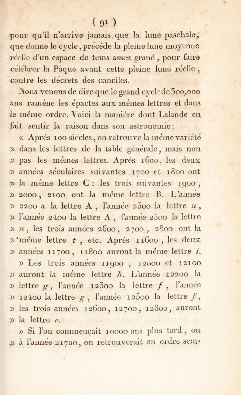 pour qu’il n’arrive jamais ^ que la lune paschaîe; que donne le C3^cle, précédé la pleine lune moyenne réelle d’un espace de teins assez grand, pour faire célébrer la Pâque avant celte pleine lune réelle j contre les décrets des conciles. ' JMous venons de dire que le grand cycle de 5oo,ooo ans ramène les épactes aux memes lettres et dans le meme ordre. Voici la manière dont Lalande en fait sentir la raison dans son astronomie : cc Après loo siècles, on retrouve la meme variété )) dans les lettres de la table générale, mais non ):* pas les memes lettres. Après 1600, les deux y> années séculaires suivantes 1700 et 1800 ont 5) la meme lettre C : les trois suivantes 1900 , 5) 2000 5 2100 ont la meme lettre B. L’année y> 2200 a la lettre A , l’année 2500 la lettre u , )) l’année 24oo la lettre A , l’année 2600 la lettre » U ^ les trois années 2600, 2700, 2800 ont la 3) •meme lettre t , etc. Après 11600 , les deux )) années 11700 , 11800 auront la meme lettre i. y> Les trois années iigoo , 32000 et 12100 » auront la même lettre h. L’année 12200 la )) lettre l’année i23oo la lettre , l’année 124oo la lettre g , l’année 12600 la lettre 3) les trois années 12600, 12700, 12800, auront 3) la lettre e. 3) Si l’on commençait 10000 ans plus tard, ou 3). à l’année 21700, 011 retrouverait un ordre sem-