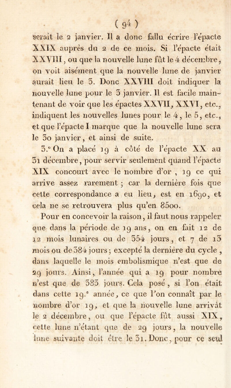 ( 9^^ ) ^■erait le 3 janvier. Il a donc fallu écrire fépacte XXÎX auprès du 3 de ce mois. Si l’épacte était XXVÎÎI ^ ou que la nouvelle lune fût le 4 décembre ^ on voit aisément que la nouvelle lune de janvier aurait lieu le 3. Donc XXVIII doit indiquer la nouvelle lune pour le 3 janvier. Il est facile main- tenant de voir que les épactes XXVII, XXVI, etc.^ indiquent les nouvelles lunes pour le 4, le 5, etc.^ ^t que répacte I marque que la nouvelle lune sera le 3o janvier, et ainsi de suite. 3.® On a placé 39 à côté de l’épacte XX au 3i décembre, pour servir seulement qiiand fépacte XIX concourt avec le nombre d’or , 39 ce qui arrive assez rarement ; car la dernière fois que cette correspondance a eu lieu^ est en 1690, et cela ne se retrouvera plus qu’en 85oo. Pour en concevoir la raison, il faut nous rappeler que dans la période de 39 ans, on en fait 12 de 12 mois lunaires ou de 354 jours, et 7 de i3 mois ou de 384 jours ; excepté la dernière du cycle , dans laquelle le mois embolismique n’est que de 29 jours. Ainsi, l’année qui a 19 pour nombre e’est que de 383 jours. Cela posé , si l’on était dans cette 19.® année ce que Pon connaît par le 3iombre d’or 19^, et que la nouvelle lune arrivât le 2 décembre, ou que l’épacte fût aussi XIX ^ cette lune n’étant que de 29 jours, la nouvelle lune suivante doit étire le 51. Donc, pour ce seul