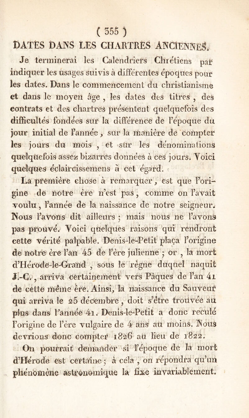 DATÉS DANS LES CHARTRËS ANCÎENNEI Je terminerai les Calendriel^s Chrétiens par indiquer les usages suivis à differentes époques pour les dates. Dans le commencement du christianisme et dans le moyen âge , les dates des titres , des contrats et des Chartres présentent quelquefois des difficultés fondées sur la différence de Fépoque du jour initial de fannée_, sur la manière de/compter les jours du mois , et sûr les dénominations quelquefois assers bizarres données à ces jours. Toici quelques éclaircissemens à cet égard. La première chose à remarquer ^ est que Rori- gine de notre ère n’est pas, comme on l’avait voulu , l’année de la naissance de notre seigneur^ Nous l’avons dit ailleurs • mais nous ne l’avons pas prouvé.- Voici quelques raisons qui rendront cette vérité palpable. Denis4e-Petit plaça l’origine de notre ère l’an 45 de l’ère julienne ; or , la mort d’Hérode-leA>rand , sous le règne duquel naquit arriva certainement vers Pâques de l’an 4i de cette même ère. Ainsi,, la naissance du Sauveur qui arriva le 26 décembre , doit s’être troiivée au plus dans Pannéé 4i. Denis-le-^Petit a donc reculé l’origine de l’ère vulgaire de 4 ans au moins. Nous devrions donc compter 1826 au lieu de 1822. On pourrait demander si l’époque de la mort d’Hérode est certaine • à céla , on répondra qu’un phénomène astronomique la invariablement.