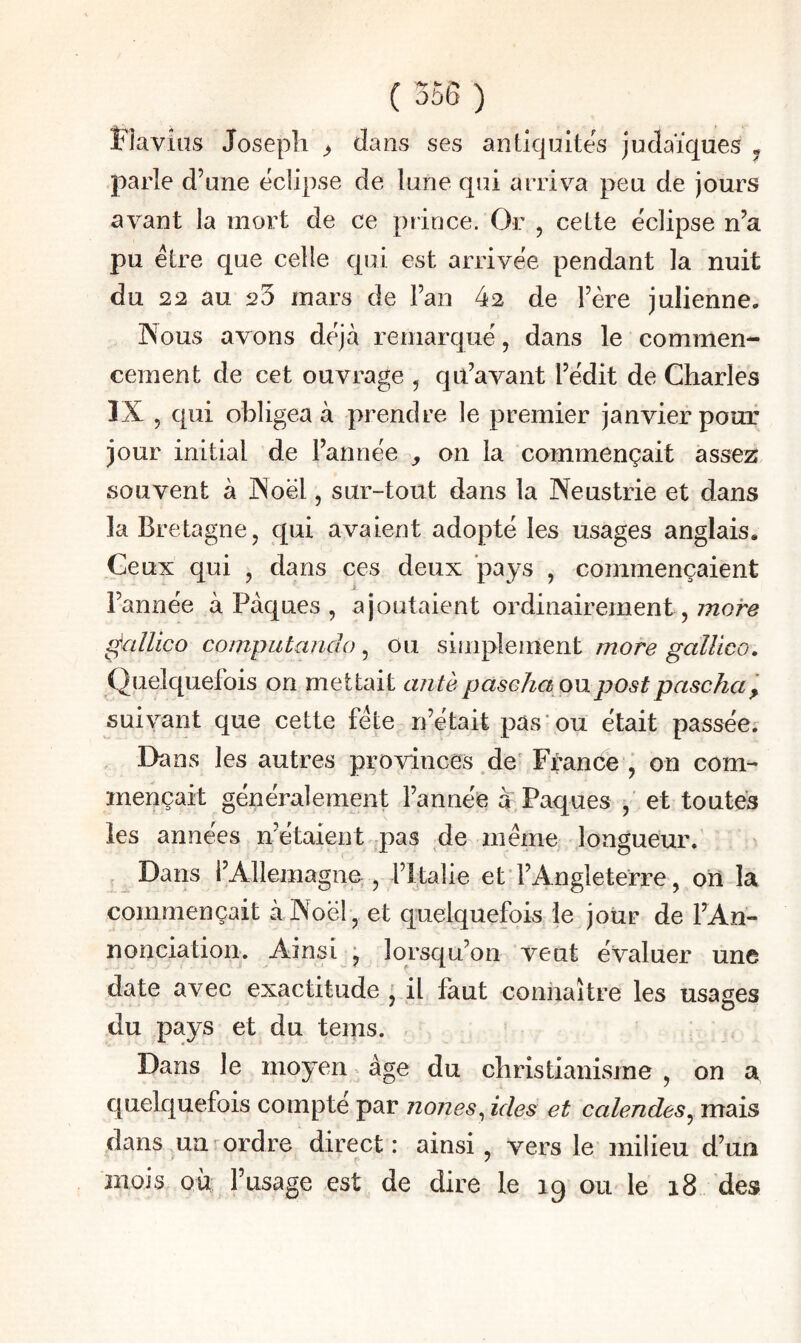 Flavias Joseph ^ dans ses antiquités judaïques j parle d’une éclipse de lune qui arriva peu de jours avant la mort de ce prince. Or , cette éclipse n’a pu être que celle qui est arrivée pendant la nuit du 22 au 25 mars de l’an 42 de l’ère julienne. Nous avons déjà remarqué, dans le commen¬ cement de cet ouvrage , qii’avant l’édit de Charles IX , qui obligea à prendre le premier janvier pouf jour initial de l’année , on la commençait assez souvent à Noël, sur-tout dans la Neustrie et dans la Bretagne, qui avaient adopté les usages anglais. Ceux qui , dans ces deux pays , commençaient l’année à Pâques , ajoutaient ordinairement, î^allico computando, Ou simplement more gallico. Quelquefois on mettait antèpaseka onpostpascha^ suivant que cette fête n’était pas ou était passée. Dcms les autres provinces ^de' France ' on com¬ mençait généralement l’année à Pâques et toutes les années n’étaient pas de meme longueur. , Dans l’Allemagne;, l’palie et * l’Angleterre, ori la commençait à Noël, et quelquefois le jour de TAn- nonciation. Ainsi^j lorsqu’on veut évaluer une date avec exactitude , il faut connaître les usages du pays et du teins. Dans le moyen âge du christianisme , on a quelquefois compte par nones^ ides et calendes^ mais dans un^ordre direct: ainsi, vers le milieu d’un mois où l’usage est de dire le 19 ou le 18 des