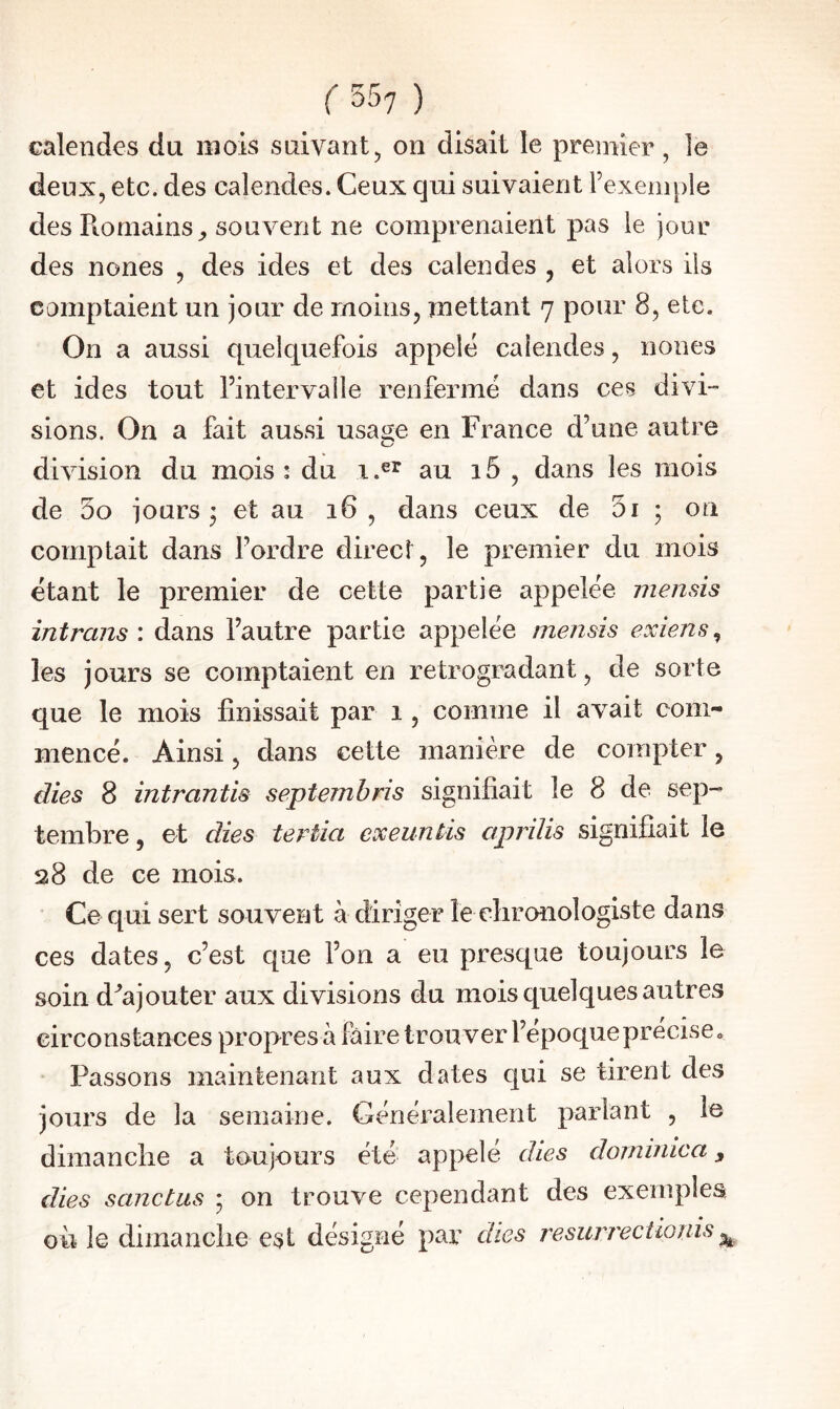 calendes du mois suivant, on disait le premier, le deux, etc. des calendes. Ceux qui suivaient l’exemple des Romains^ souvent ne comprenaient pas le jour des nones , des ides et des calendes , et alors ils comptaient un jour de moins, mettant 7 pour 8, etc. On a aussi quelquefois appelé calendes, nones et ides tout l’intervalle renfermé dans ces divi¬ sions. On a fait aussi usage en France d’une autre division du mois : du 1 au 15 , dans les mois de 5o jours ’ et au 16 , dans ceux de 5i ; on comptait dans l’ordre direct, le premier du mois étant le premier de cette partie appelée mensis intrans : dans l’autre partie appelée mensis exiens^ les jours se comptaient en rétrogradant, de sorte que le mois finissait par 1, comme il avait com¬ mencé. Ainsi, dans cette manière de compter, dies 8 intrantis septembris signifiait le 8 de sep¬ tembre , et dies tertia exeuntis aprilis signifiait le 28 de ce mois. Ce qui sert souvent à diriger le clironologiste dans ces dates, c’est que l’on a eu presque toujours le soin d^'ajouter aux divisions du mois quelques autres circonstances propres à faire trouver l’époque précisée Passons maintenant aux dates qui se tirent des jours de la semaine. Généralement parlant , le dimanche a toujours été appelé dies dorninica, €Îies sanctus ; on trouve cependant des exemples où le dimanche est désigné par dies resuri'ectionis ^