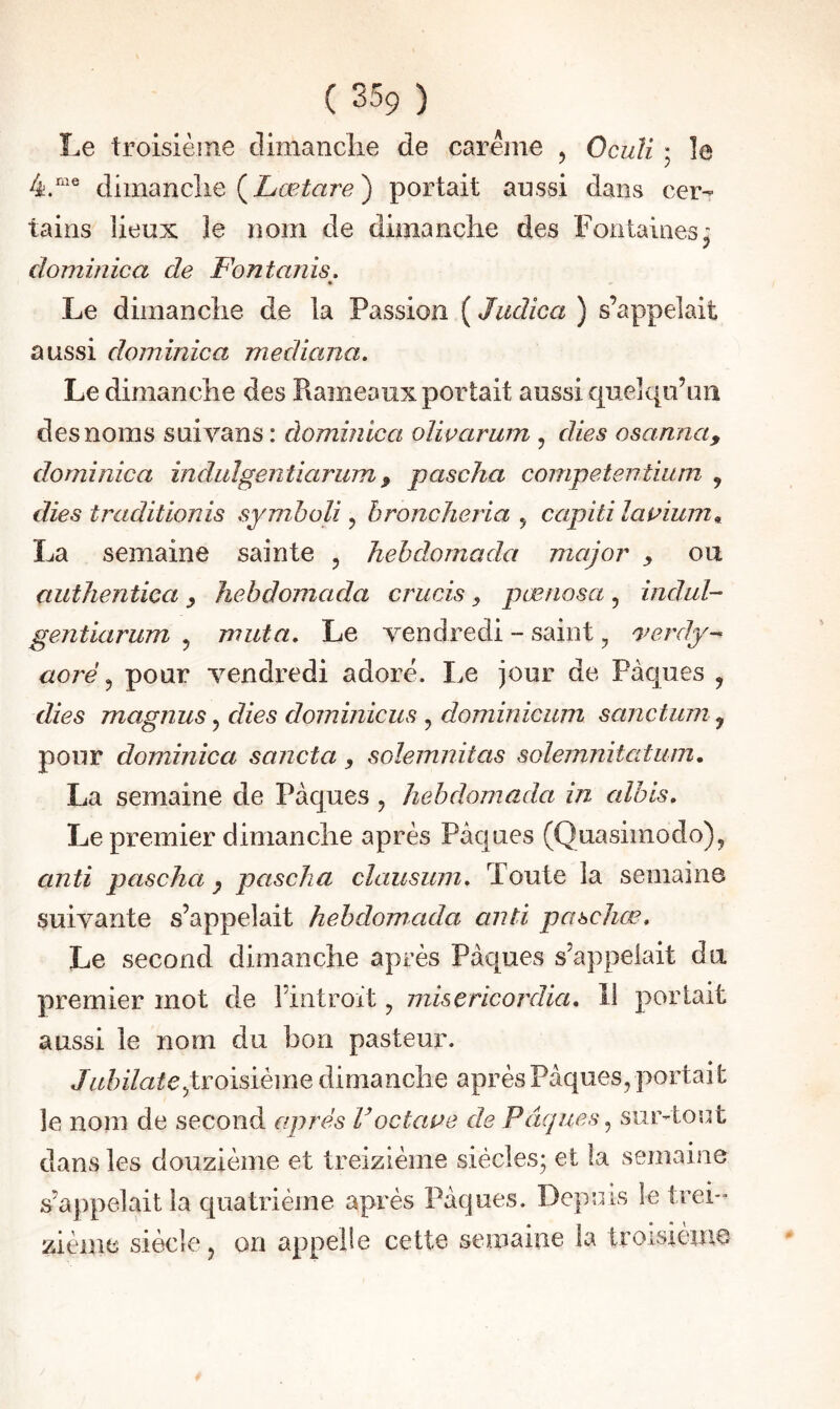 Le troisième climanclie de carême , Oculi ; le 4.“® dimancîie ( ) portait aussi dans cer¬ tains lieux le nom de dimanclie des Fontaines’ J dominica de Fontanis. Le dimanclie de la Passion ( Judica ) s’appelait aussi dominica mediana. Le dimanclie des Rameaux portait aussi quelqu’im des noms suivans : dominica olivarum , dies osanna, dominica indulgentiarump pascha competentium , dies traditionis symholi, hroncheria , capiti lamurn^ La semaine sainte , hebdomada major y ou authentica y hebdomada crucis y pænosa, indul- gentiarum , muta. Le vendredi - saint, o^erdy-- aoré pour vendredi adore. Le jour de Pâques , dies magnus, dies dominicus , dominicum sanctum y pour dominica sancta y solemnitas solemnitatum, La semaine de Pâques , hebdomada in alhis. Le premier dimanche après Pâques (Quasimodo), anti pascha ^ pascha cïaiisum. Toute la semaine suivante s’appelait hebdomada anti pascJiœ, Le second dimanche après Pâques s’appelait du premier mot de l’introit, misericordia, 11 portait aussi le nom du bon pasteur. Jubilatejvoidème dimanche après Pâques, portait le nom de second après Voctane de Pâques ^ sur-tout s’appelait la quatrième après Pâques. Depuis le trei¬ zième siècle, on appelle cette semaine la troisième