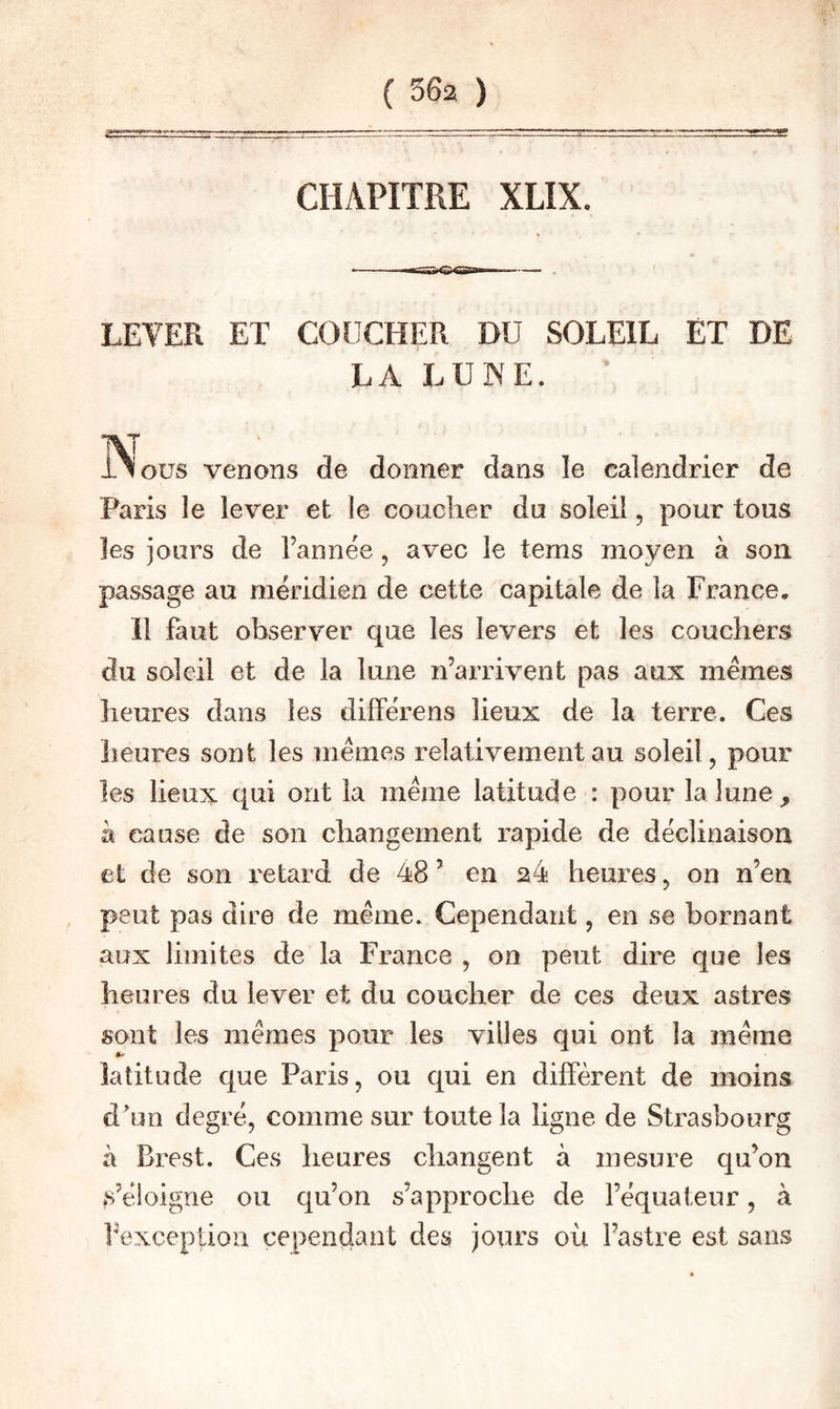 CHAPITRE XLIX. LEVER ET COUCHER DU SOLEIL ET DE LA LUNE. INous venons de donner dans le calendrier de Paris le lever et le coucher du soleil, pour tous les jours de l’année, avec le tems moyen à son passage au méridien de cette capitale de la France, Il faut observer que les levers et les couchers du soleil et de la lune n’arrivent pas aux memes heures dans les différens lieux de la terre. Ces heures sont les memes relativement au soleil, pour les lieux qui ont la même latitude : pour la lune, à cause de son changement rapide de déclinaison et de son retard de 48 ’ en 24 heures, on n’en peut pas dire de même. Cependant, en se bornant aux limites de la France , on peut dire que les heures du lever et du coucher de ces deux astres sont les mêmes pour les villes qui ont la même latitude que Paris, ou qui en diffèrent de moins dhm degré, comme sur toute la ligne de Strasbourg à Brest. Ces heures changent à mesure qu’on s’éloigne ou qu’on s’approche de l’équateur, à fexception cependant des jours où l’astre est sans