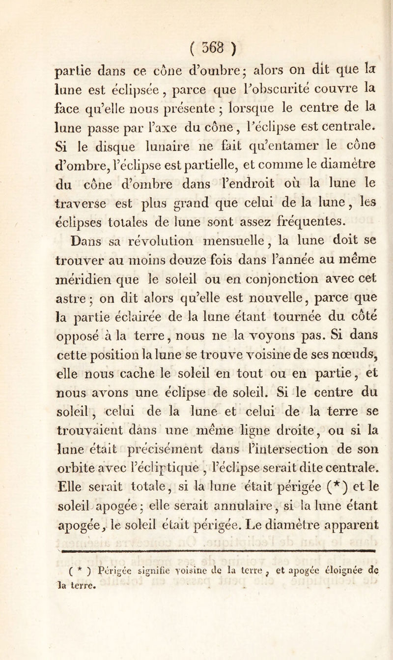 lune est éclipsée, parce que Tobscurité couvre la face qu’elle nous présente ; lorsque le centre de la lune passe par l’axe du cône, féclipse est centrale* Si le disque lunaire ne fait qu’entamer le cône d’ombre, l’éclipse est partielle, et comme le diamètre du cône d’ombre dans l’endroit où la lune le traverse est plus grand que celui de la lune, les éclipses totales de lune sont assez fréquentes. Dans sa révolution mensuelle, la lune doit se trouver au moins douze fois dans l’année au même méridien que le soleil ou en conjonction avec cet astre; on dit alors qu’elle est nouvelle, parce que la partie éclairée de la lune étant tournée du côté opposé à la terre, nous ne la voyons pas. Si dans cette position la lune se trouve voisine de ses nœuds, elle nous cache le soleil en tout ou en partie, et nous avons une éclipse de soleil. Si le centre du soleil, celui de la lune et celui de la terre se trouvaient dans une même ligne droite, ou si la lune était précisément dans l’intersection de son orbite avec l’écliptique , l’éclipse serait dite centrale. Elle serait totale, si la lune était périgée (*) et le soleil apogée; elle serait annulaire, si la lune étant apogéele soleil était périgée. Le diamètre apparent ( * ) Périgée sIgniUe voisine de la terre , et apogée éloignée de la terre. ^