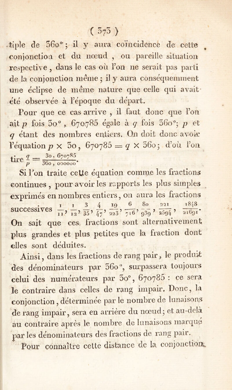 ( 575 ) -tiple de 560^ ; il y aura coïncidence de cette conjonction et du nœud , ou pareille situation respective , dans le cas où roii ne serait pas parti de la conjonction même ; il y aura conséquemment une éclipse de même nature que celle qui avait- été observée à Tépoque du départ. Pour cjue ce cas arrive , il faut donc que l’on ait P fois 5o° ? 670,786 égale à <7 fois SGo; p et q étant des nombres entiers. On doit donc avojrr l’équation P x 30j 670786 q Y. 6603 d’où l’on tire 2 = P OOÛ 5 000000 3 Si i^on traite ceUe équation comme les fraction continues , pour avoir les rapports les plus simples exprimés en nombres entiers, on aura les fractions 4 successives — 6 80 221 iS'lS Il ’ 12’ 35’ 47 ’ 223’ 716’ 939 ’ 2094 ’ 2i69r On sait que ces. fractions sont alternativement plus grandes et plus petites que la fraction dont elles sont déduites. Ainsi, dans les fractions de rang pair^ le produit des dénominateurs par 56o‘', surpassera toujours celui des numérateurs par 3o°, 670786 : ce sera le contraire dans celles de rang impair. Donc, la conjonction , déterminée par le nombre de lunaisons de rang impair, sera en arrière du nœud3 et au-delà au contraire après le nombre de lunaisons marqué parles dénominateurs des fractions de rang pair. Pour connaître cette distance de la corijonctioB;;,