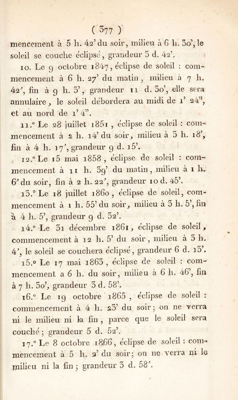 / C^n ) mencement à 5 li. 42’du soir, milieu à G li. 5o’,îe soleil se couche éclipsé, grandeur 5 d. 42’. 10. Le 9 octobre 1847, éclipse de soleil : com¬ mencement à 6 h. 27’ du matin , milieu à 7 h. 42^, fin à g h. 5% grandeur 11 d. 3o’, elle sera annulaire le soleil débordera au midi de 1’ 24^^, et au nord de 1’ 4”. 11. ” Le 28 juillet i85t , éclipse de soleil : com¬ mencement à 2 h. i4’ du soir, milieu à 3 li. 18’, fin à 4 h. 17^, grandeur 9 d. i5’. 12.  Le 15 mai i858 , éclipse de soleil : com¬ mencement à 11 h. 39’ du matin , milieu à i h, 6^ du soir, fin à 2 h. 22^, grandeur 10 d. 45’. 13. ° Le 18 juillet 1860, éclipse de soleil, com¬ mencement à 1 h. 55’ du soir, milieu a 3 li. 5’, fin à 4 11. 5’, grandeur 9 d. 32’. 14. '’‘Le 3i décembre i86ï, éclipse de soleil, commencement à 12 h. 5’ du soir , milieu a 0 h. 4, le soleil se couchera éclipsé, grandeur 6 d. i3’. i5.o Le 17 mai i863 , éclipse de soleil : com¬ mencement a 6 h. du soir, milieu à 6 h. 46, fin à 7 h. 3o’, grandeur 3 d. 58’. î6.^ Le 19 octobre i865 , éclipse de soleil : commencement à 4 h. :23’ du soir; on ne Terra ni le milieu ni k fin , parce que le soleil sera couché ; grandeur 5 d. 62’. 17.° Le 8 octobre 18.66, éclipse de soleil : com¬ mencement à 5 h, 2’ du soir ; on ne verra ni le