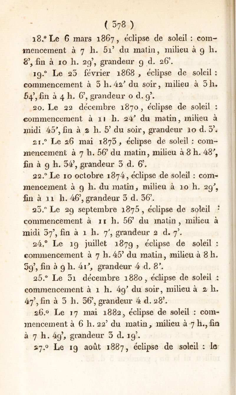 i8.®Le 6 mars 1867, éclipsé de soleil : com¬ mencement à 7 h. 5i’ da malin, milieu à g li. fin à 10 h. 29’, grandeur 9 d. 26’. ig.'’ Le 25 février 1868 , éclipse de soleil : commencement à 5 h. 42'' du soir, milieu à 3 h. 54’, fin à 4 h, 6’, grandeur o d. 9’. 20. Le 22 décembre 1870 , éclipse de soleil : commencement à 11 li. 24'' du matin, milieu à midi 45^, fin à s li. 5’ du soir, grandeur 10 d. 3\ 21. ® Le 26 mai 1873^ éclipse de soleil : com¬ mencement à 7 h. 56’ du matin, milieu à 8 h. 48'', fiin à 9 h. 34’, grandeur 3 d. 6’. 22. ** Le 10 octobre 1874, éclipse de soleil : com¬ mencement à 9 h. du matin, milieu à 10 h. 29^, fin à 11 h. 46’, grandeur 3 d. 36’. 23. '' Le 2g septembre 1876, éclipse de spleil * commencement à i ï h. 56’ du matin, milieu à midi 57’, fin à 1 h. 7', grandeur 2 d. 7’. 24. ° Le 19 juillet 187g , éclipse de soleil : commencement à 7 h. 45’ du matin, milieu à 8 h. Sg’, fin à 9 h. 4i^, grandeur 4 d. 8\ 25. '' Le 3i décembre 1880, éclipse de soleil : commencement à 1 h. 49^ du soir, milieu à 2 h, 47’, fin à 3 11. 36’, grandeur 4 d. 28’. 26. *^ Le 17 mai 1882, éclipse de soleil : com¬ mencement à 6 h. 22’ du matin, milieu à 7 h., fin à 7 h. 49’, grandeur 5 d. 19’. - 27. ^ Le 19 août 1887, éclipse de soleil : le