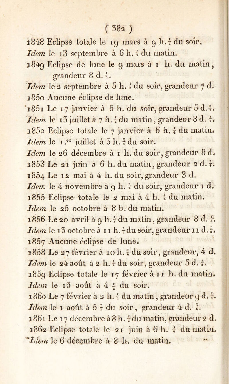 ( 382 ) 1^48 Eclipsé totale le ig mars à g h.i du soir. Idem le i3 septembre à 6 h. t du matin. l84g Eclipse de lune le g mars à i h. du matin, grandeur 8 d. Idem le 2 septembre à 5 li. i du soir, grandeur 7 d. 2860 Aucune éclipse de lune. *285i Le 17 janvier à 5 li. du soir, grandeur 5 d.L Idem le 13 juillet à 7 li. tdu matin, grandeur 8 d. f. 1852 Eclipse totale le 7 janvier à 6 h. i du matin* Idem le i.®‘’ juillet à 3 h. 7 du soir. Idem le 26 décembre à i h. du soir, grandeur 8 d* 1853 Le 21 juin à 6 h. du matin, grandeur 2 d. L 1864 Le 12 mai à 4 h. du soir, grandeur 3 d. Idem le 4 novembre à g h. t du soir, grandeur i d. 1855 Eclipse totale le 2 mai à 4 h. t du matin. Idem le 25 octobre à 8 b. du matin. 1856 Le 20 avril à g h.v du matin, grandeur 8 d. f. Idein le i3 octobre à 11 h. Idu soir, grandeur 11 d. 7. 1857 Aucune éclipse de lune. 1858 Le 27 février à 10 h. 7 du soir, grandeur, 4 d. Idem le 24 août à 2 h. 7 du soir, grandeur 5 d. 7. i85g Eclipse totale le 17 février à ii h. du matin* Idem le i3 août à 4 ^ du soir. 1860 Le 7 février à 2 h. t du matin, grandeur g d. L Idem le 1 août à 5 Wu soir, grandeur 4 d. |. 3 861 Le 17 décembre à 8 h. t du matin, grandeur 2 d. 1862 Eclipse totale le 21 juin à 6 h. | du matin.