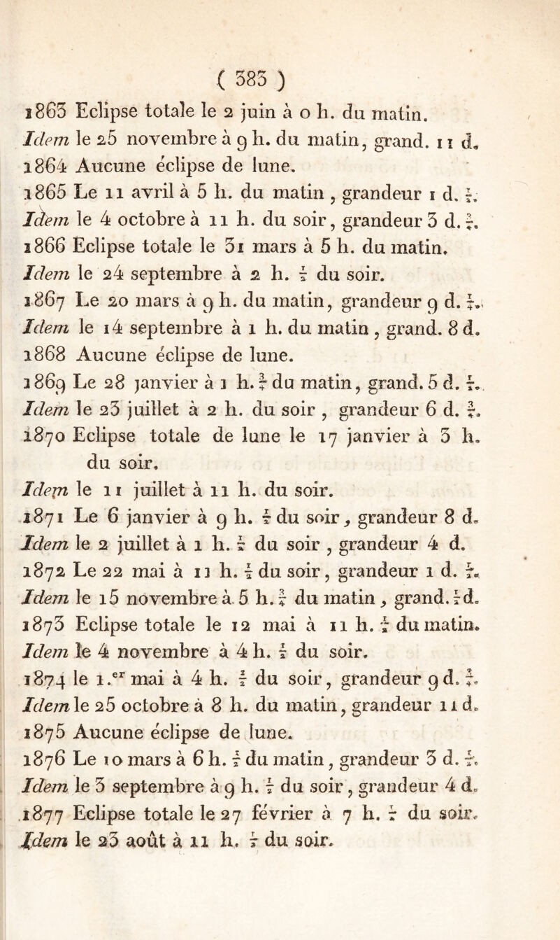 î8G3 Eclipse totale le 2 juin à o h. du matin. Idem le 2,5 novembre à g h. du matin, grand. 11 d. 1864 Aucune éclipsé de lune, 1865 Le 11 avril à 5 h. du matin, grandeur i d. L làem le 4 octobre à 11 h. du soir, grandeur 3 d. î866 Eclipse totale le 3i mars à 5 h. du matin. Idem le 24 septembre à 2 h. t du soir. 1867 Le 20 mars à g li. du matin, grandeur g d. Idem le i4 septembre à 1 h. du malin , grand. 8 d, 1868 Aucune éclipse de lune. 386g Le 28 janvier à 3 b. 7 du matin, grand. 5 d. r.. Idem le 23 juillet à 2 h. du soir , grandeur 6 d. J. 1870 Eclipse totale de lune le 17 janvier à 3 h, du soir, Idern le II juillet à 11 li. du soir. .1871 Le 6 janvier à g li. t du soir^ grandeur 8 d. Idem le 2 juillet à 1 h. ? du soir , grandeur 4 d. 1872 Le 22 mai à ii h, 1 du soir, grandeur 1 d. Idem le i5 novembres5 h.? du matin,, grand. 3873 Eclipse totale le 12 mai à 11 h. , dumatim Idem le 4 novembre à 4 h. ^ du soir, 3874 à 4 h. f du soir, grandeur gd. J, Idemle 25 octobre à 8 h. du matin, grandeur 11 d. 3875 Aucune éclipse de lune. 1876 Le ïo mars à 6 h. 7 du matin, grandeur 5 d. 7. Idem le 3 septembre à g h. 7 du soir, grandeur 4 d, .1877 Eclipse totale 1027 février à 7 h. r du soir. Idem le 23 août à 11 h. t du soir.