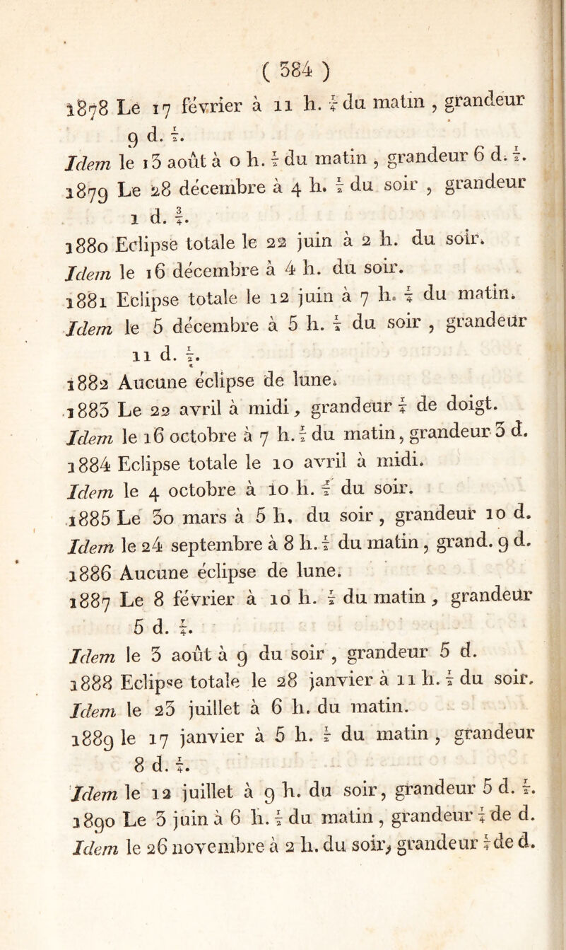 iB'tS Le 17 février à 11 h. fda malin , grandeur ^ » J 9 (1. T. ; Idem le i5 août à o h. 7 du matin , grandeur 6 d; 7. . 1879 Le ü8 décembre à 4 b. 7 du soir , grandeur j I d. I 1880 Eclipse totale le 22 juin à 2 b. du soir. Idem le 16 décembre à 4 b. du soir. 1881 Eclipse totale le 12 juin à 7 b. 7 du matin. Idem le 6 décembre à 5 b. 7 du soir , grandeur II d. 7. I 1882 Aucune éclipse de lune. .î885 Le 22 avril à midi, grandeur? de doigt. Idem le 16 octobre à 7 b. 7 du matin, grandeur 5 d. i884 Eclipse totale le 10 avril à midi* Idem le 4 octobre à lo b. 7 du soir. ,i885 Le 5o mars à 5 b, du soir, grandeur 10 d. Idem le 24 septembre à 8 b. 7 du matin, grand. 9 d, 1886 Aucune éclipse de lune. 1887 Le 8 février à 10 b. 7 du matin, grandeur 5 d. 7. Idem le 5 août à 9 du soir , grandeur 5 d. 1888 Eclipse totale le 28 janvier à 11 b. 7 du soir. Idem le 23 juillet à 6 b. du matin. 1889 le 17 janvier à 5 b. 7 du matin, grandeur 8 d. 7. Idem le 13 juillet à 9 b. du soir, grandeur 5 d. 7. 1890 Le 3 juin à 6 li. 7 du matin , grandeur 7 de d. Idem le 26 novembre à 2 b. du soir> grandeur 7de d.